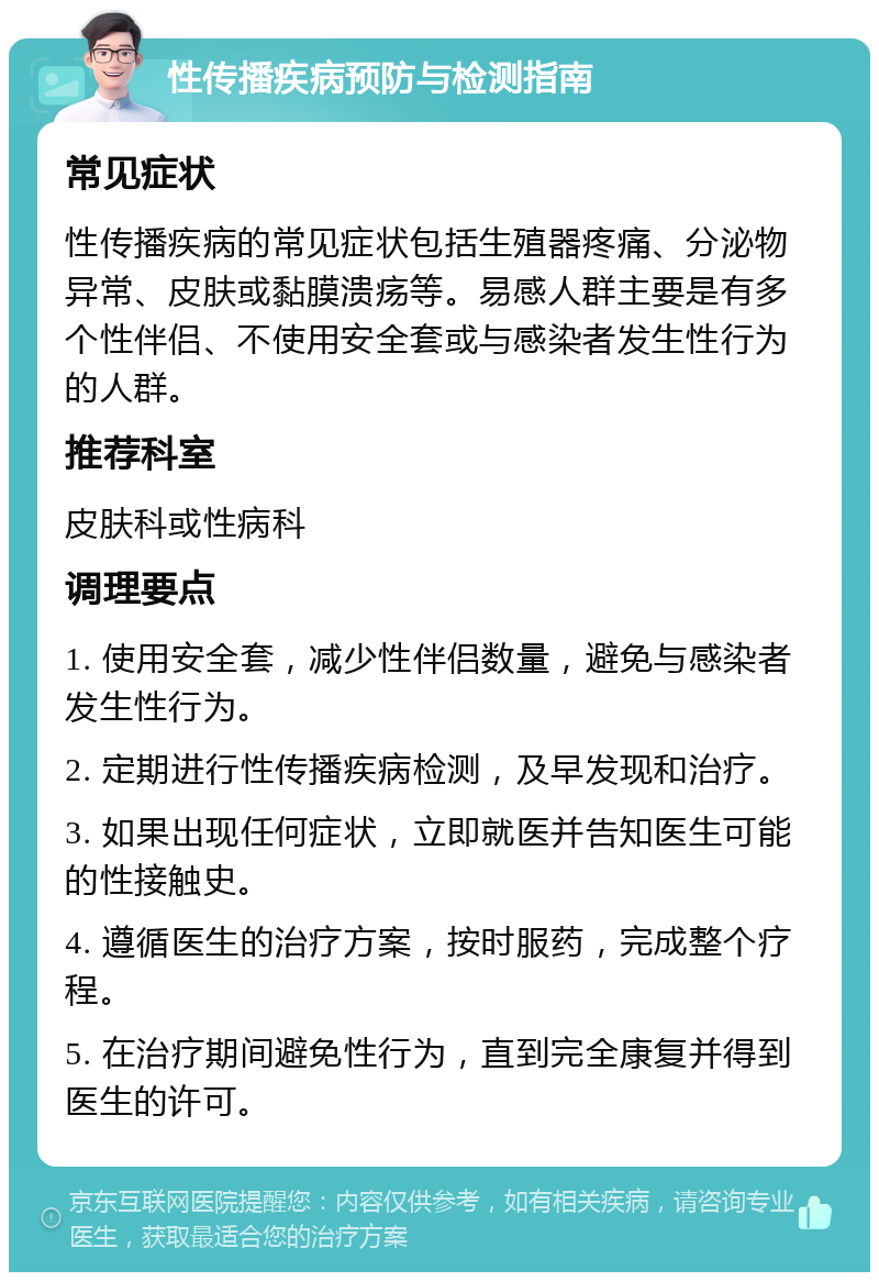 性传播疾病预防与检测指南 常见症状 性传播疾病的常见症状包括生殖器疼痛、分泌物异常、皮肤或黏膜溃疡等。易感人群主要是有多个性伴侣、不使用安全套或与感染者发生性行为的人群。 推荐科室 皮肤科或性病科 调理要点 1. 使用安全套，减少性伴侣数量，避免与感染者发生性行为。 2. 定期进行性传播疾病检测，及早发现和治疗。 3. 如果出现任何症状，立即就医并告知医生可能的性接触史。 4. 遵循医生的治疗方案，按时服药，完成整个疗程。 5. 在治疗期间避免性行为，直到完全康复并得到医生的许可。