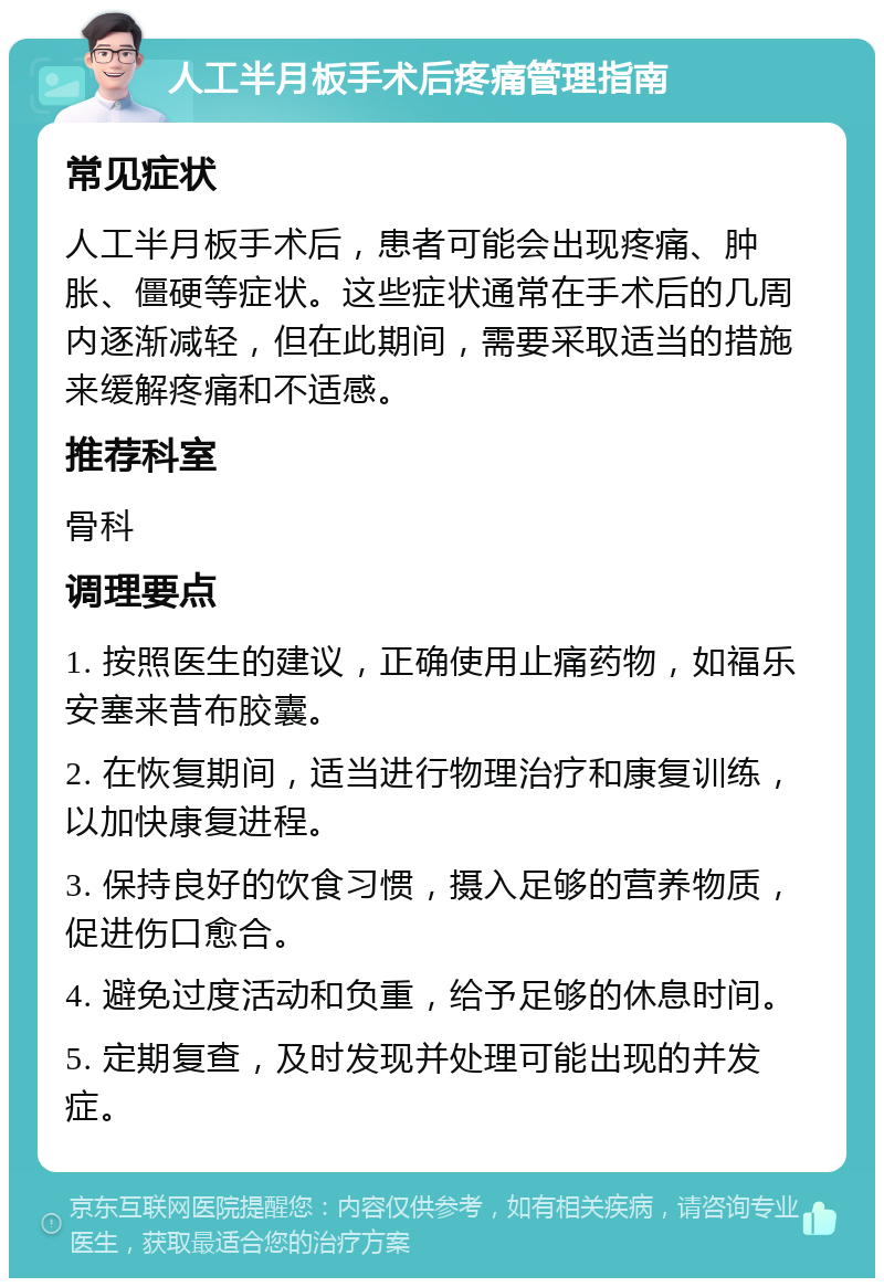 人工半月板手术后疼痛管理指南 常见症状 人工半月板手术后，患者可能会出现疼痛、肿胀、僵硬等症状。这些症状通常在手术后的几周内逐渐减轻，但在此期间，需要采取适当的措施来缓解疼痛和不适感。 推荐科室 骨科 调理要点 1. 按照医生的建议，正确使用止痛药物，如福乐安塞来昔布胶囊。 2. 在恢复期间，适当进行物理治疗和康复训练，以加快康复进程。 3. 保持良好的饮食习惯，摄入足够的营养物质，促进伤口愈合。 4. 避免过度活动和负重，给予足够的休息时间。 5. 定期复查，及时发现并处理可能出现的并发症。