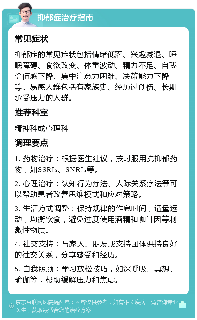 抑郁症治疗指南 常见症状 抑郁症的常见症状包括情绪低落、兴趣减退、睡眠障碍、食欲改变、体重波动、精力不足、自我价值感下降、集中注意力困难、决策能力下降等。易感人群包括有家族史、经历过创伤、长期承受压力的人群。 推荐科室 精神科或心理科 调理要点 1. 药物治疗：根据医生建议，按时服用抗抑郁药物，如SSRIs、SNRIs等。 2. 心理治疗：认知行为疗法、人际关系疗法等可以帮助患者改善思维模式和应对策略。 3. 生活方式调整：保持规律的作息时间，适量运动，均衡饮食，避免过度使用酒精和咖啡因等刺激性物质。 4. 社交支持：与家人、朋友或支持团体保持良好的社交关系，分享感受和经历。 5. 自我照顾：学习放松技巧，如深呼吸、冥想、瑜伽等，帮助缓解压力和焦虑。