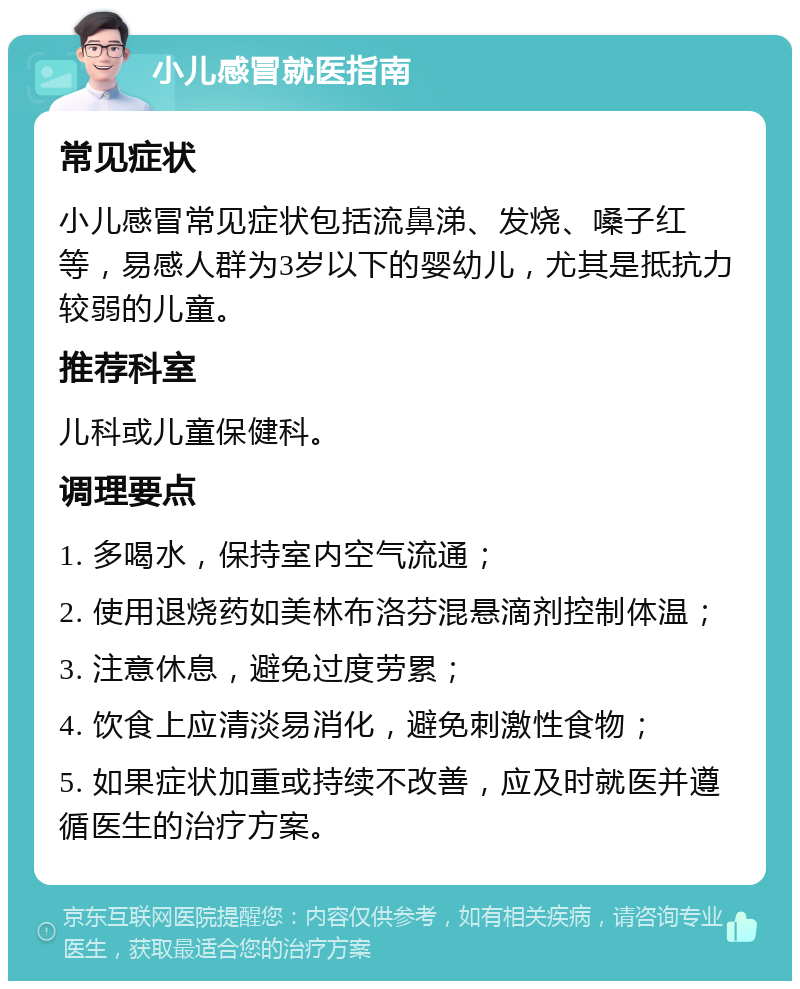 小儿感冒就医指南 常见症状 小儿感冒常见症状包括流鼻涕、发烧、嗓子红等，易感人群为3岁以下的婴幼儿，尤其是抵抗力较弱的儿童。 推荐科室 儿科或儿童保健科。 调理要点 1. 多喝水，保持室内空气流通； 2. 使用退烧药如美林布洛芬混悬滴剂控制体温； 3. 注意休息，避免过度劳累； 4. 饮食上应清淡易消化，避免刺激性食物； 5. 如果症状加重或持续不改善，应及时就医并遵循医生的治疗方案。