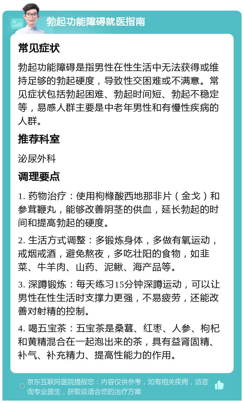 勃起功能障碍就医指南 常见症状 勃起功能障碍是指男性在性生活中无法获得或维持足够的勃起硬度，导致性交困难或不满意。常见症状包括勃起困难、勃起时间短、勃起不稳定等，易感人群主要是中老年男性和有慢性疾病的人群。 推荐科室 泌尿外科 调理要点 1. 药物治疗：使用枸橼酸西地那非片（金戈）和参茸鞭丸，能够改善阴茎的供血，延长勃起的时间和提高勃起的硬度。 2. 生活方式调整：多锻炼身体，多做有氧运动，戒烟戒酒，避免熬夜，多吃壮阳的食物，如韭菜、牛羊肉、山药、泥鳅、海产品等。 3. 深蹲锻炼：每天练习15分钟深蹲运动，可以让男性在性生活时支撑力更强，不易疲劳，还能改善对射精的控制。 4. 喝五宝茶：五宝茶是桑葚、红枣、人参、枸杞和黄精混合在一起泡出来的茶，具有益肾固精、补气、补充精力、提高性能力的作用。