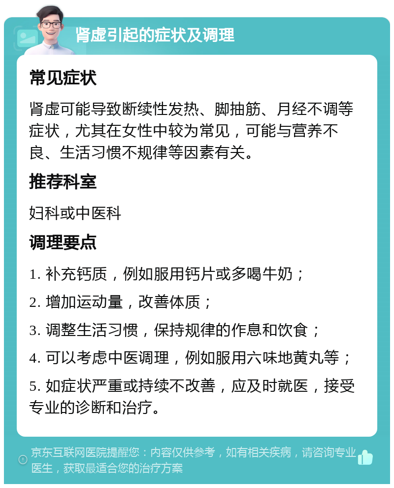 肾虚引起的症状及调理 常见症状 肾虚可能导致断续性发热、脚抽筋、月经不调等症状，尤其在女性中较为常见，可能与营养不良、生活习惯不规律等因素有关。 推荐科室 妇科或中医科 调理要点 1. 补充钙质，例如服用钙片或多喝牛奶； 2. 增加运动量，改善体质； 3. 调整生活习惯，保持规律的作息和饮食； 4. 可以考虑中医调理，例如服用六味地黄丸等； 5. 如症状严重或持续不改善，应及时就医，接受专业的诊断和治疗。