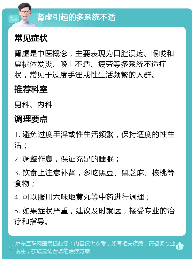 肾虚引起的多系统不适 常见症状 肾虚是中医概念，主要表现为口腔溃疡、喉咙和扁桃体发炎、晚上不适、疲劳等多系统不适症状，常见于过度手淫或性生活频繁的人群。 推荐科室 男科、内科 调理要点 1. 避免过度手淫或性生活频繁，保持适度的性生活； 2. 调整作息，保证充足的睡眠； 3. 饮食上注意补肾，多吃黑豆、黑芝麻、核桃等食物； 4. 可以服用六味地黄丸等中药进行调理； 5. 如果症状严重，建议及时就医，接受专业的治疗和指导。