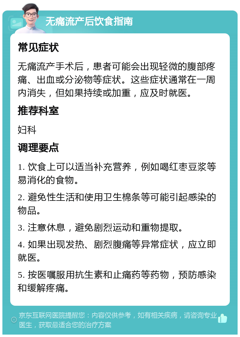 无痛流产后饮食指南 常见症状 无痛流产手术后，患者可能会出现轻微的腹部疼痛、出血或分泌物等症状。这些症状通常在一周内消失，但如果持续或加重，应及时就医。 推荐科室 妇科 调理要点 1. 饮食上可以适当补充营养，例如喝红枣豆浆等易消化的食物。 2. 避免性生活和使用卫生棉条等可能引起感染的物品。 3. 注意休息，避免剧烈运动和重物提取。 4. 如果出现发热、剧烈腹痛等异常症状，应立即就医。 5. 按医嘱服用抗生素和止痛药等药物，预防感染和缓解疼痛。