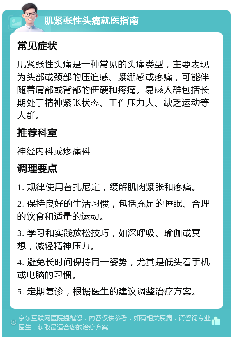 肌紧张性头痛就医指南 常见症状 肌紧张性头痛是一种常见的头痛类型，主要表现为头部或颈部的压迫感、紧绷感或疼痛，可能伴随着肩部或背部的僵硬和疼痛。易感人群包括长期处于精神紧张状态、工作压力大、缺乏运动等人群。 推荐科室 神经内科或疼痛科 调理要点 1. 规律使用替扎尼定，缓解肌肉紧张和疼痛。 2. 保持良好的生活习惯，包括充足的睡眠、合理的饮食和适量的运动。 3. 学习和实践放松技巧，如深呼吸、瑜伽或冥想，减轻精神压力。 4. 避免长时间保持同一姿势，尤其是低头看手机或电脑的习惯。 5. 定期复诊，根据医生的建议调整治疗方案。