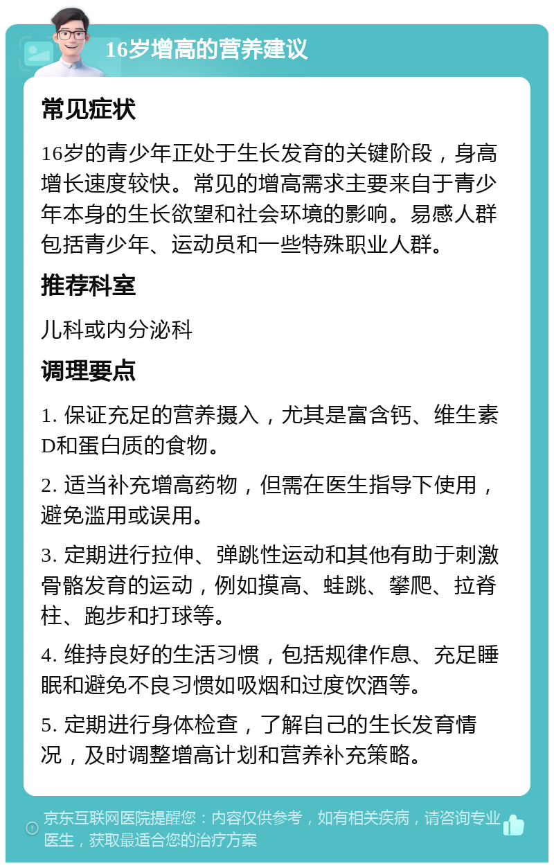 16岁增高的营养建议 常见症状 16岁的青少年正处于生长发育的关键阶段，身高增长速度较快。常见的增高需求主要来自于青少年本身的生长欲望和社会环境的影响。易感人群包括青少年、运动员和一些特殊职业人群。 推荐科室 儿科或内分泌科 调理要点 1. 保证充足的营养摄入，尤其是富含钙、维生素D和蛋白质的食物。 2. 适当补充增高药物，但需在医生指导下使用，避免滥用或误用。 3. 定期进行拉伸、弹跳性运动和其他有助于刺激骨骼发育的运动，例如摸高、蛙跳、攀爬、拉脊柱、跑步和打球等。 4. 维持良好的生活习惯，包括规律作息、充足睡眠和避免不良习惯如吸烟和过度饮酒等。 5. 定期进行身体检查，了解自己的生长发育情况，及时调整增高计划和营养补充策略。