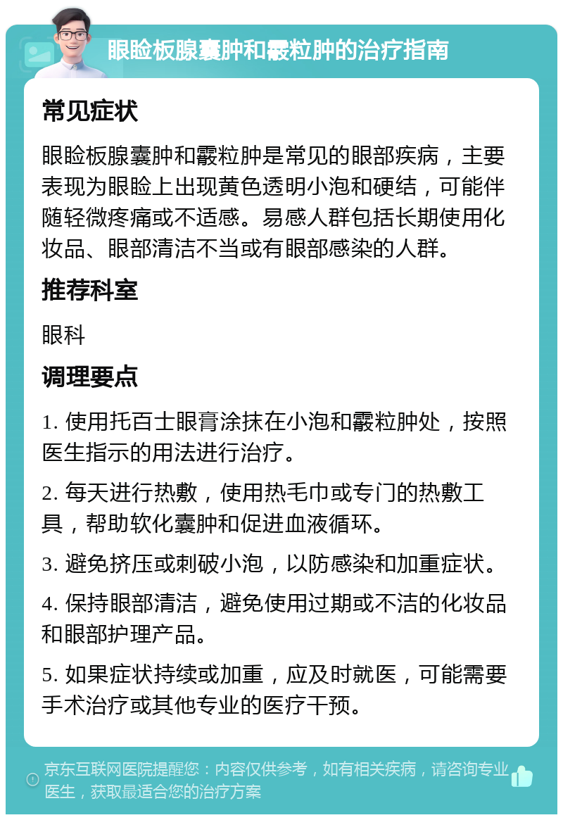 眼睑板腺囊肿和霰粒肿的治疗指南 常见症状 眼睑板腺囊肿和霰粒肿是常见的眼部疾病，主要表现为眼睑上出现黄色透明小泡和硬结，可能伴随轻微疼痛或不适感。易感人群包括长期使用化妆品、眼部清洁不当或有眼部感染的人群。 推荐科室 眼科 调理要点 1. 使用托百士眼膏涂抹在小泡和霰粒肿处，按照医生指示的用法进行治疗。 2. 每天进行热敷，使用热毛巾或专门的热敷工具，帮助软化囊肿和促进血液循环。 3. 避免挤压或刺破小泡，以防感染和加重症状。 4. 保持眼部清洁，避免使用过期或不洁的化妆品和眼部护理产品。 5. 如果症状持续或加重，应及时就医，可能需要手术治疗或其他专业的医疗干预。