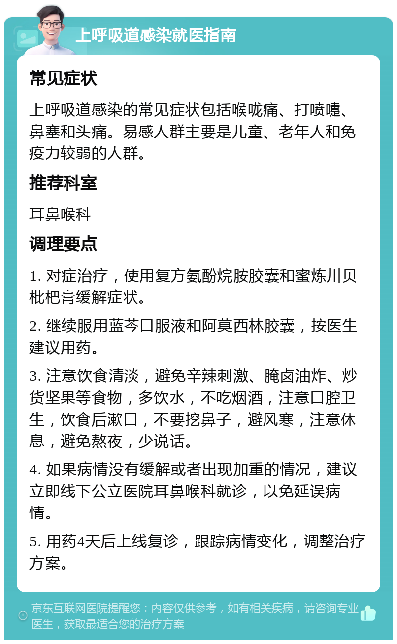 上呼吸道感染就医指南 常见症状 上呼吸道感染的常见症状包括喉咙痛、打喷嚏、鼻塞和头痛。易感人群主要是儿童、老年人和免疫力较弱的人群。 推荐科室 耳鼻喉科 调理要点 1. 对症治疗，使用复方氨酚烷胺胶囊和蜜炼川贝枇杷膏缓解症状。 2. 继续服用蓝芩口服液和阿莫西林胶囊，按医生建议用药。 3. 注意饮食清淡，避免辛辣刺激、腌卤油炸、炒货坚果等食物，多饮水，不吃烟酒，注意口腔卫生，饮食后漱口，不要挖鼻子，避风寒，注意休息，避免熬夜，少说话。 4. 如果病情没有缓解或者出现加重的情况，建议立即线下公立医院耳鼻喉科就诊，以免延误病情。 5. 用药4天后上线复诊，跟踪病情变化，调整治疗方案。