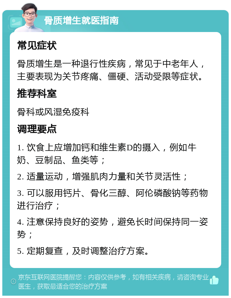 骨质增生就医指南 常见症状 骨质增生是一种退行性疾病，常见于中老年人，主要表现为关节疼痛、僵硬、活动受限等症状。 推荐科室 骨科或风湿免疫科 调理要点 1. 饮食上应增加钙和维生素D的摄入，例如牛奶、豆制品、鱼类等； 2. 适量运动，增强肌肉力量和关节灵活性； 3. 可以服用钙片、骨化三醇、阿伦磷酸钠等药物进行治疗； 4. 注意保持良好的姿势，避免长时间保持同一姿势； 5. 定期复查，及时调整治疗方案。