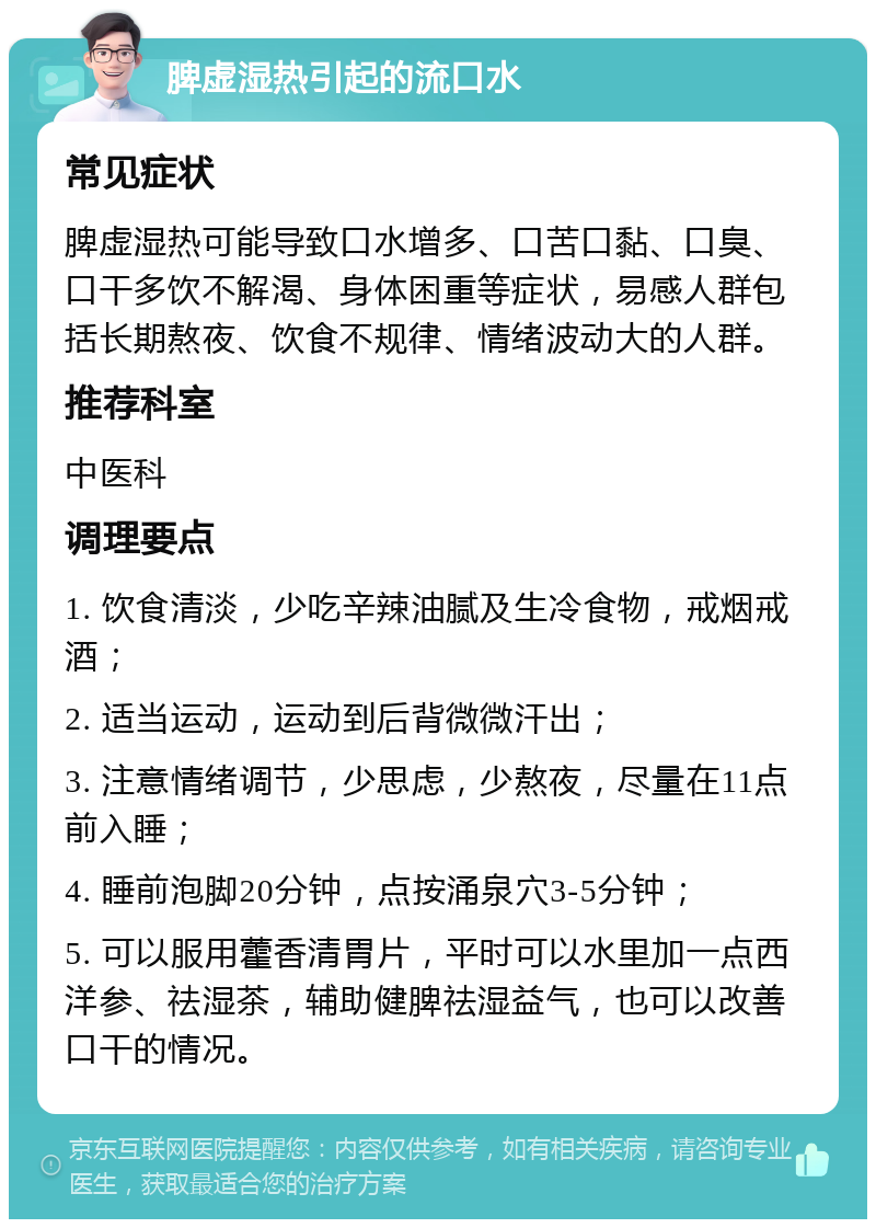 脾虚湿热引起的流口水 常见症状 脾虚湿热可能导致口水增多、口苦口黏、口臭、口干多饮不解渴、身体困重等症状，易感人群包括长期熬夜、饮食不规律、情绪波动大的人群。 推荐科室 中医科 调理要点 1. 饮食清淡，少吃辛辣油腻及生冷食物，戒烟戒酒； 2. 适当运动，运动到后背微微汗出； 3. 注意情绪调节，少思虑，少熬夜，尽量在11点前入睡； 4. 睡前泡脚20分钟，点按涌泉穴3-5分钟； 5. 可以服用藿香清胃片，平时可以水里加一点西洋参、祛湿茶，辅助健脾祛湿益气，也可以改善口干的情况。