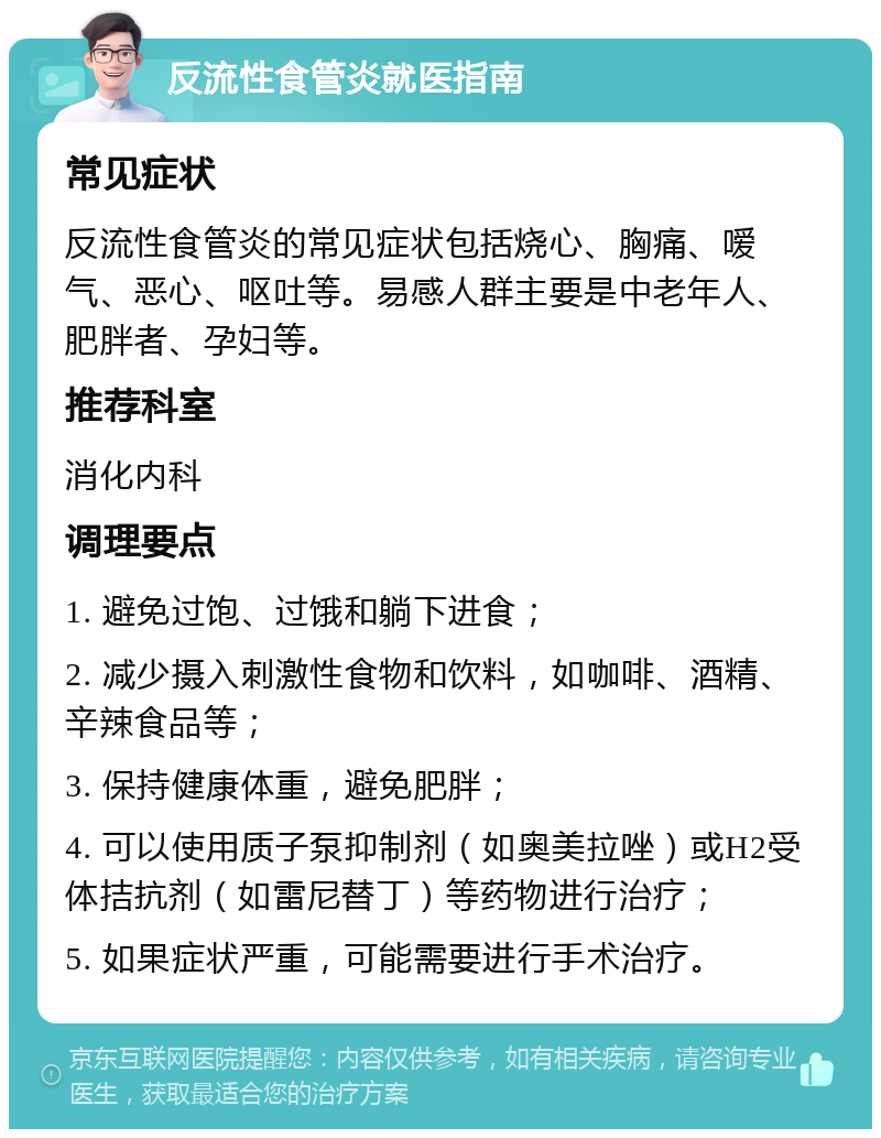 反流性食管炎就医指南 常见症状 反流性食管炎的常见症状包括烧心、胸痛、嗳气、恶心、呕吐等。易感人群主要是中老年人、肥胖者、孕妇等。 推荐科室 消化内科 调理要点 1. 避免过饱、过饿和躺下进食； 2. 减少摄入刺激性食物和饮料，如咖啡、酒精、辛辣食品等； 3. 保持健康体重，避免肥胖； 4. 可以使用质子泵抑制剂（如奥美拉唑）或H2受体拮抗剂（如雷尼替丁）等药物进行治疗； 5. 如果症状严重，可能需要进行手术治疗。