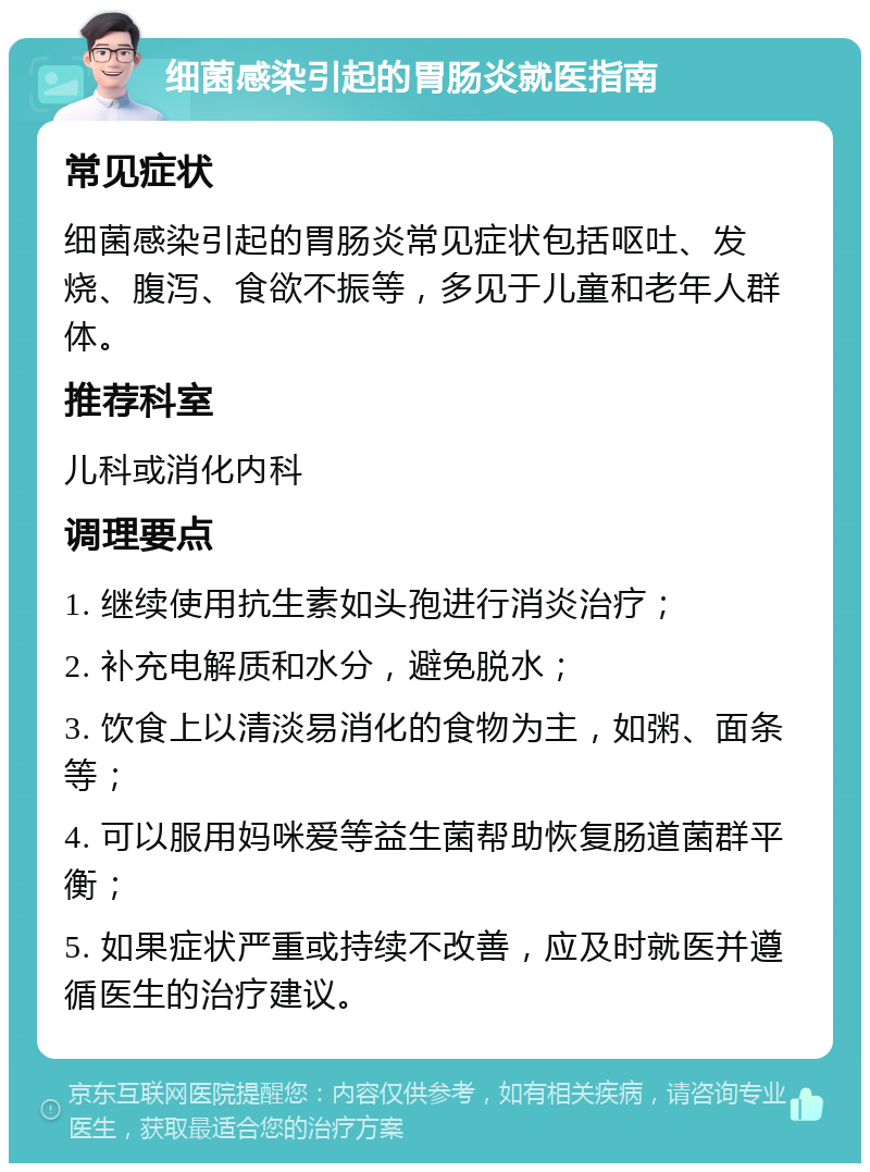 细菌感染引起的胃肠炎就医指南 常见症状 细菌感染引起的胃肠炎常见症状包括呕吐、发烧、腹泻、食欲不振等，多见于儿童和老年人群体。 推荐科室 儿科或消化内科 调理要点 1. 继续使用抗生素如头孢进行消炎治疗； 2. 补充电解质和水分，避免脱水； 3. 饮食上以清淡易消化的食物为主，如粥、面条等； 4. 可以服用妈咪爱等益生菌帮助恢复肠道菌群平衡； 5. 如果症状严重或持续不改善，应及时就医并遵循医生的治疗建议。