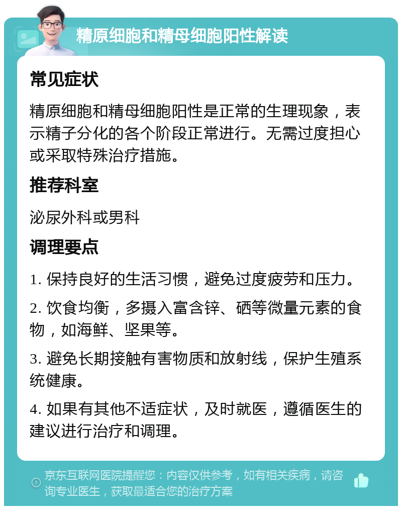 精原细胞和精母细胞阳性解读 常见症状 精原细胞和精母细胞阳性是正常的生理现象，表示精子分化的各个阶段正常进行。无需过度担心或采取特殊治疗措施。 推荐科室 泌尿外科或男科 调理要点 1. 保持良好的生活习惯，避免过度疲劳和压力。 2. 饮食均衡，多摄入富含锌、硒等微量元素的食物，如海鲜、坚果等。 3. 避免长期接触有害物质和放射线，保护生殖系统健康。 4. 如果有其他不适症状，及时就医，遵循医生的建议进行治疗和调理。