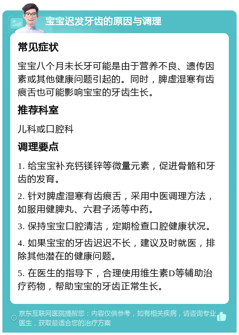 宝宝迟发牙齿的原因与调理 常见症状 宝宝八个月未长牙可能是由于营养不良、遗传因素或其他健康问题引起的。同时，脾虚湿寒有齿痕舌也可能影响宝宝的牙齿生长。 推荐科室 儿科或口腔科 调理要点 1. 给宝宝补充钙镁锌等微量元素，促进骨骼和牙齿的发育。 2. 针对脾虚湿寒有齿痕舌，采用中医调理方法，如服用健脾丸、六君子汤等中药。 3. 保持宝宝口腔清洁，定期检查口腔健康状况。 4. 如果宝宝的牙齿迟迟不长，建议及时就医，排除其他潜在的健康问题。 5. 在医生的指导下，合理使用维生素D等辅助治疗药物，帮助宝宝的牙齿正常生长。