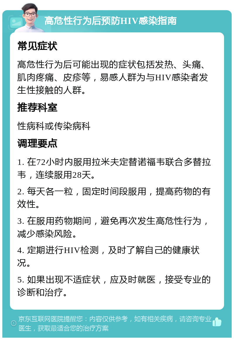 高危性行为后预防HIV感染指南 常见症状 高危性行为后可能出现的症状包括发热、头痛、肌肉疼痛、皮疹等，易感人群为与HIV感染者发生性接触的人群。 推荐科室 性病科或传染病科 调理要点 1. 在72小时内服用拉米夫定替诺福韦联合多替拉韦，连续服用28天。 2. 每天各一粒，固定时间段服用，提高药物的有效性。 3. 在服用药物期间，避免再次发生高危性行为，减少感染风险。 4. 定期进行HIV检测，及时了解自己的健康状况。 5. 如果出现不适症状，应及时就医，接受专业的诊断和治疗。