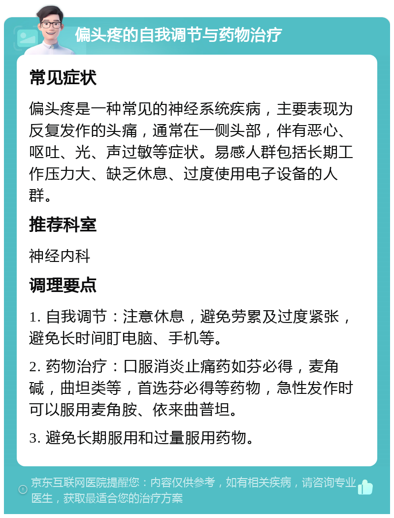 偏头疼的自我调节与药物治疗 常见症状 偏头疼是一种常见的神经系统疾病，主要表现为反复发作的头痛，通常在一侧头部，伴有恶心、呕吐、光、声过敏等症状。易感人群包括长期工作压力大、缺乏休息、过度使用电子设备的人群。 推荐科室 神经内科 调理要点 1. 自我调节：注意休息，避免劳累及过度紧张，避免长时间盯电脑、手机等。 2. 药物治疗：口服消炎止痛药如芬必得，麦角碱，曲坦类等，首选芬必得等药物，急性发作时可以服用麦角胺、依来曲普坦。 3. 避免长期服用和过量服用药物。