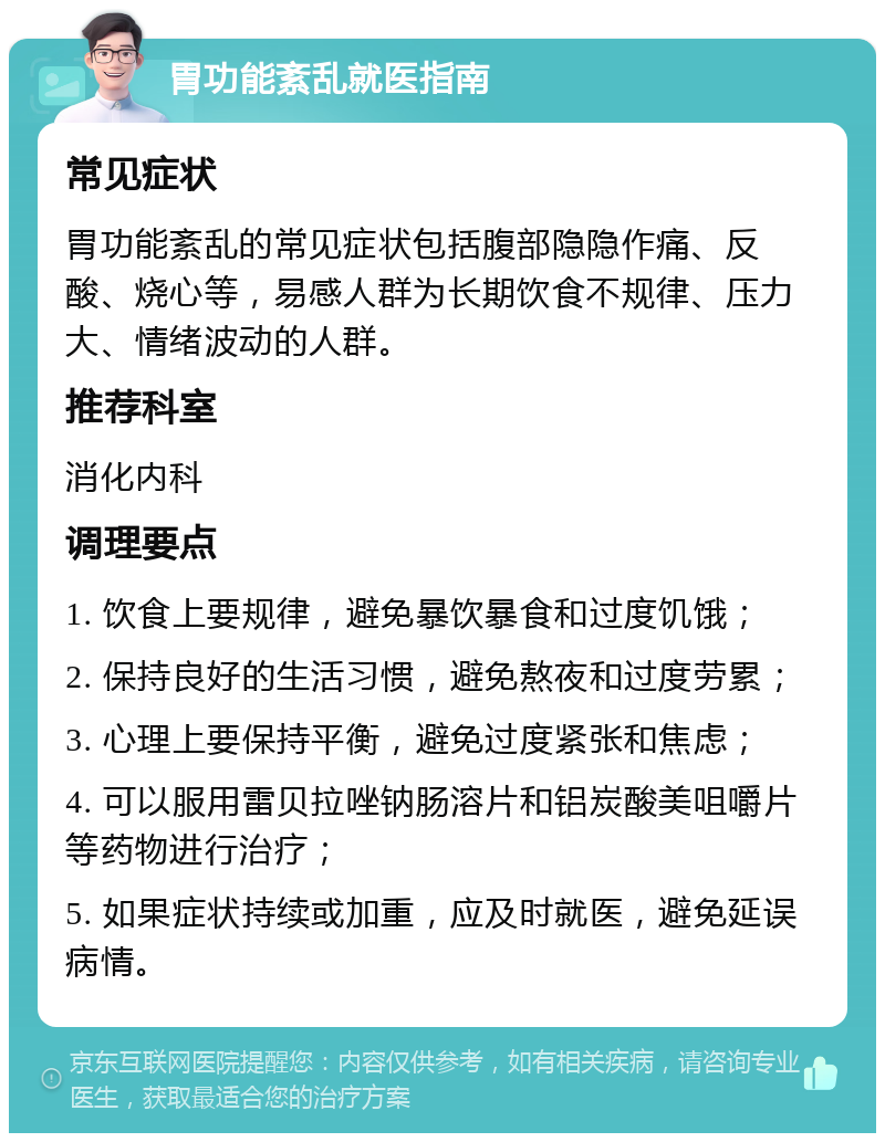 胃功能紊乱就医指南 常见症状 胃功能紊乱的常见症状包括腹部隐隐作痛、反酸、烧心等，易感人群为长期饮食不规律、压力大、情绪波动的人群。 推荐科室 消化内科 调理要点 1. 饮食上要规律，避免暴饮暴食和过度饥饿； 2. 保持良好的生活习惯，避免熬夜和过度劳累； 3. 心理上要保持平衡，避免过度紧张和焦虑； 4. 可以服用雷贝拉唑钠肠溶片和铝炭酸美咀嚼片等药物进行治疗； 5. 如果症状持续或加重，应及时就医，避免延误病情。