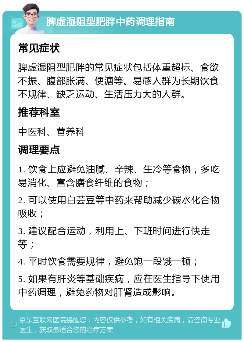 脾虚湿阻型肥胖中药调理指南 常见症状 脾虚湿阻型肥胖的常见症状包括体重超标、食欲不振、腹部胀满、便溏等。易感人群为长期饮食不规律、缺乏运动、生活压力大的人群。 推荐科室 中医科、营养科 调理要点 1. 饮食上应避免油腻、辛辣、生冷等食物，多吃易消化、富含膳食纤维的食物； 2. 可以使用白芸豆等中药来帮助减少碳水化合物吸收； 3. 建议配合运动，利用上、下班时间进行快走等； 4. 平时饮食需要规律，避免饱一段饿一顿； 5. 如果有肝炎等基础疾病，应在医生指导下使用中药调理，避免药物对肝肾造成影响。