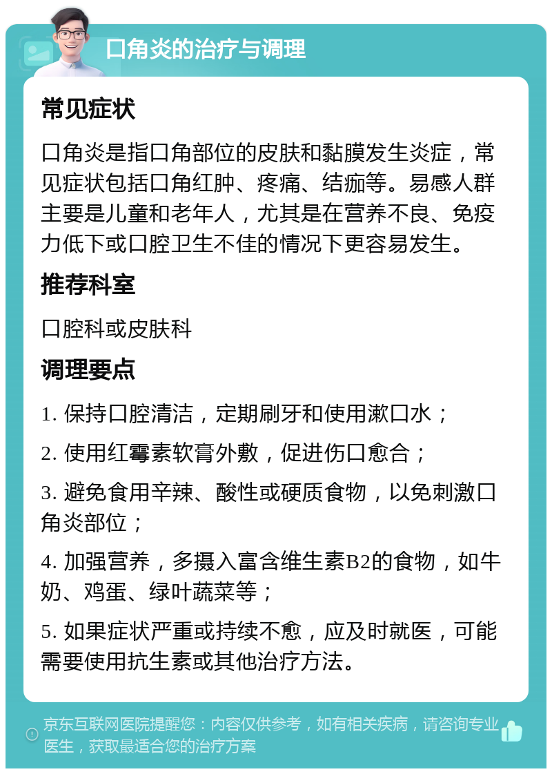 口角炎的治疗与调理 常见症状 口角炎是指口角部位的皮肤和黏膜发生炎症，常见症状包括口角红肿、疼痛、结痂等。易感人群主要是儿童和老年人，尤其是在营养不良、免疫力低下或口腔卫生不佳的情况下更容易发生。 推荐科室 口腔科或皮肤科 调理要点 1. 保持口腔清洁，定期刷牙和使用漱口水； 2. 使用红霉素软膏外敷，促进伤口愈合； 3. 避免食用辛辣、酸性或硬质食物，以免刺激口角炎部位； 4. 加强营养，多摄入富含维生素B2的食物，如牛奶、鸡蛋、绿叶蔬菜等； 5. 如果症状严重或持续不愈，应及时就医，可能需要使用抗生素或其他治疗方法。