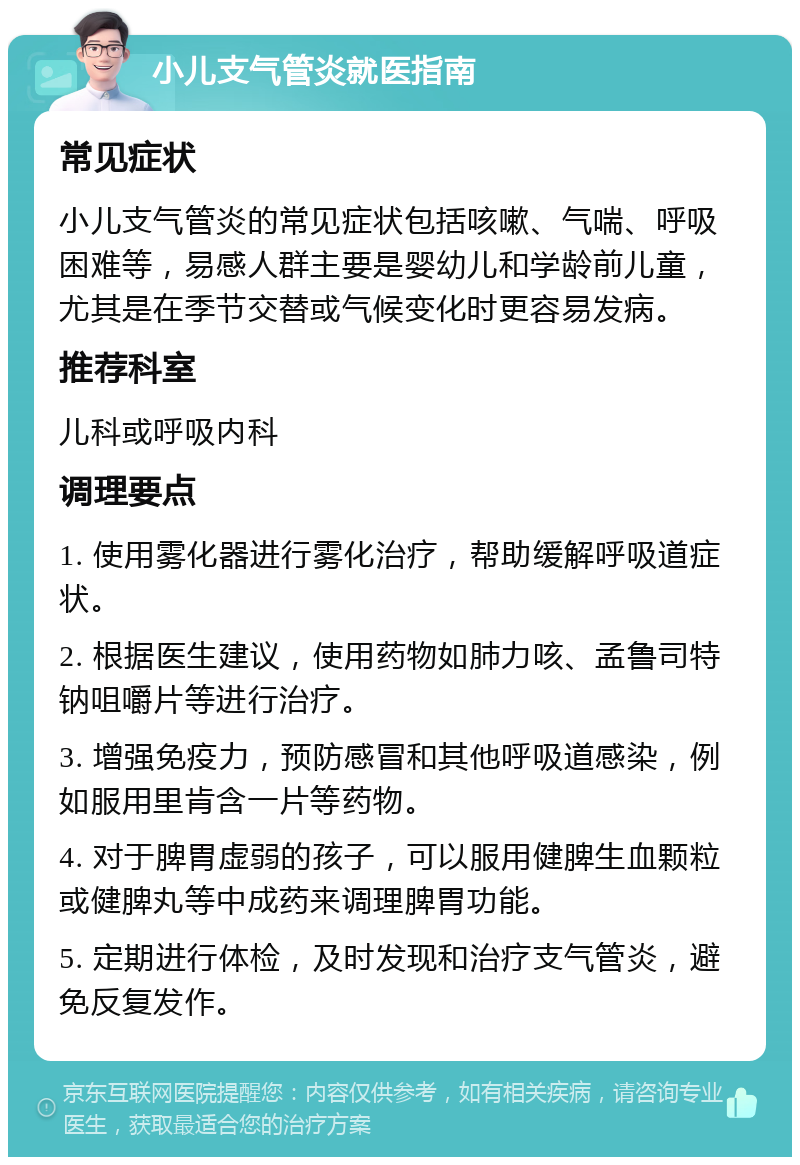 小儿支气管炎就医指南 常见症状 小儿支气管炎的常见症状包括咳嗽、气喘、呼吸困难等，易感人群主要是婴幼儿和学龄前儿童，尤其是在季节交替或气候变化时更容易发病。 推荐科室 儿科或呼吸内科 调理要点 1. 使用雾化器进行雾化治疗，帮助缓解呼吸道症状。 2. 根据医生建议，使用药物如肺力咳、孟鲁司特钠咀嚼片等进行治疗。 3. 增强免疫力，预防感冒和其他呼吸道感染，例如服用里肯含一片等药物。 4. 对于脾胃虚弱的孩子，可以服用健脾生血颗粒或健脾丸等中成药来调理脾胃功能。 5. 定期进行体检，及时发现和治疗支气管炎，避免反复发作。