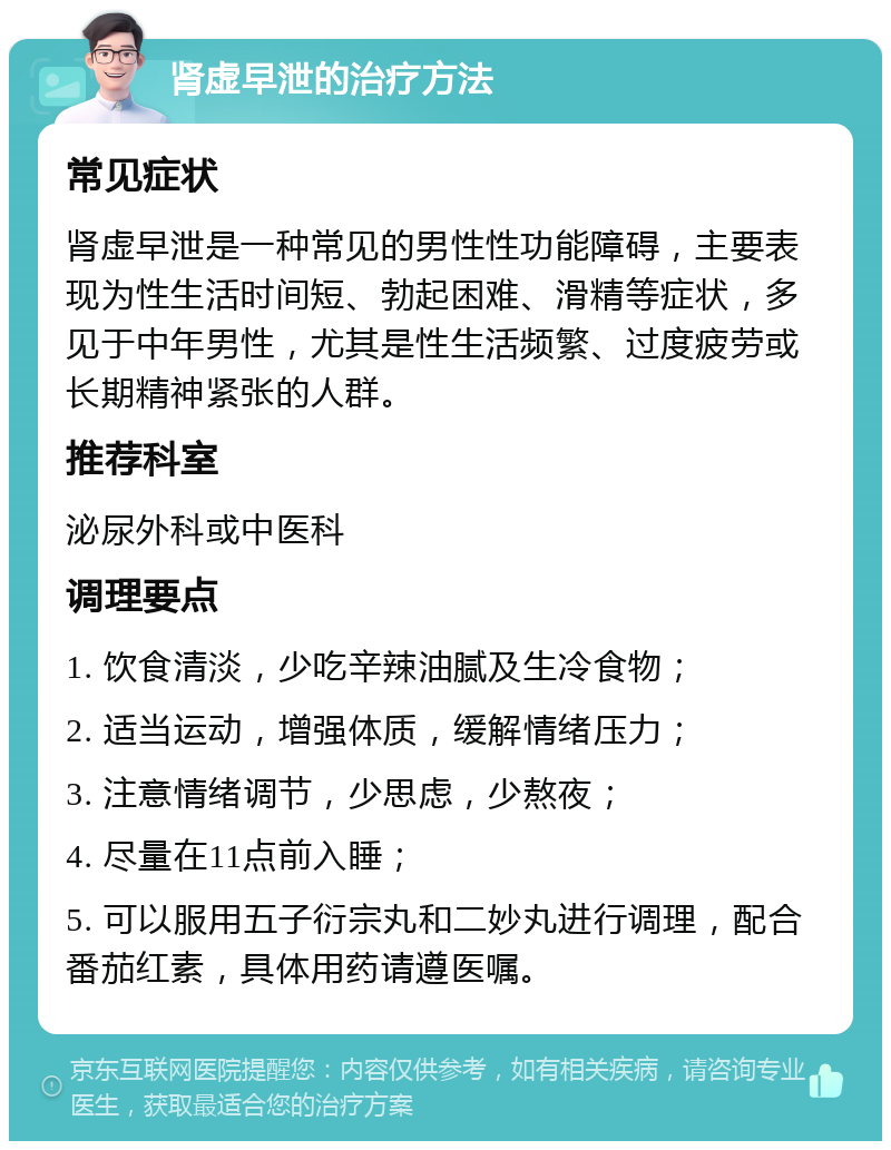 肾虚早泄的治疗方法 常见症状 肾虚早泄是一种常见的男性性功能障碍，主要表现为性生活时间短、勃起困难、滑精等症状，多见于中年男性，尤其是性生活频繁、过度疲劳或长期精神紧张的人群。 推荐科室 泌尿外科或中医科 调理要点 1. 饮食清淡，少吃辛辣油腻及生冷食物； 2. 适当运动，增强体质，缓解情绪压力； 3. 注意情绪调节，少思虑，少熬夜； 4. 尽量在11点前入睡； 5. 可以服用五子衍宗丸和二妙丸进行调理，配合番茄红素，具体用药请遵医嘱。