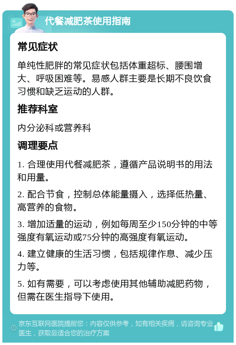 代餐减肥茶使用指南 常见症状 单纯性肥胖的常见症状包括体重超标、腰围增大、呼吸困难等。易感人群主要是长期不良饮食习惯和缺乏运动的人群。 推荐科室 内分泌科或营养科 调理要点 1. 合理使用代餐减肥茶，遵循产品说明书的用法和用量。 2. 配合节食，控制总体能量摄入，选择低热量、高营养的食物。 3. 增加适量的运动，例如每周至少150分钟的中等强度有氧运动或75分钟的高强度有氧运动。 4. 建立健康的生活习惯，包括规律作息、减少压力等。 5. 如有需要，可以考虑使用其他辅助减肥药物，但需在医生指导下使用。