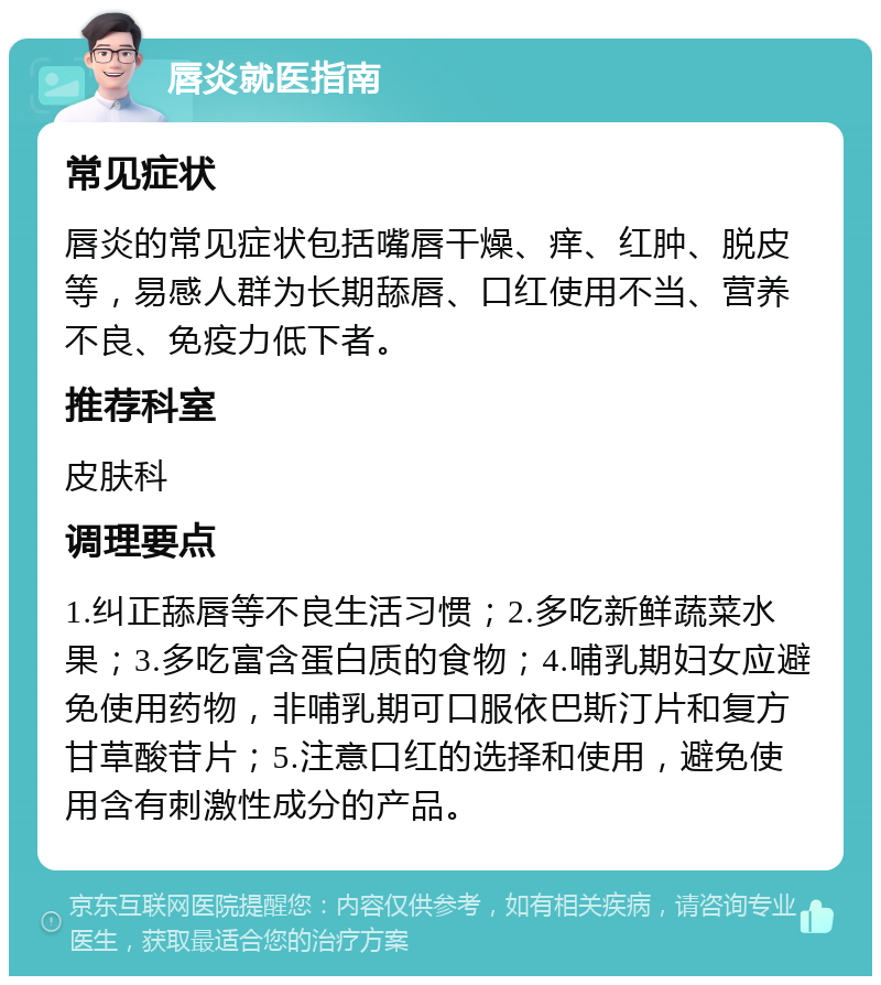 唇炎就医指南 常见症状 唇炎的常见症状包括嘴唇干燥、痒、红肿、脱皮等，易感人群为长期舔唇、口红使用不当、营养不良、免疫力低下者。 推荐科室 皮肤科 调理要点 1.纠正舔唇等不良生活习惯；2.多吃新鲜蔬菜水果；3.多吃富含蛋白质的食物；4.哺乳期妇女应避免使用药物，非哺乳期可口服依巴斯汀片和复方甘草酸苷片；5.注意口红的选择和使用，避免使用含有刺激性成分的产品。