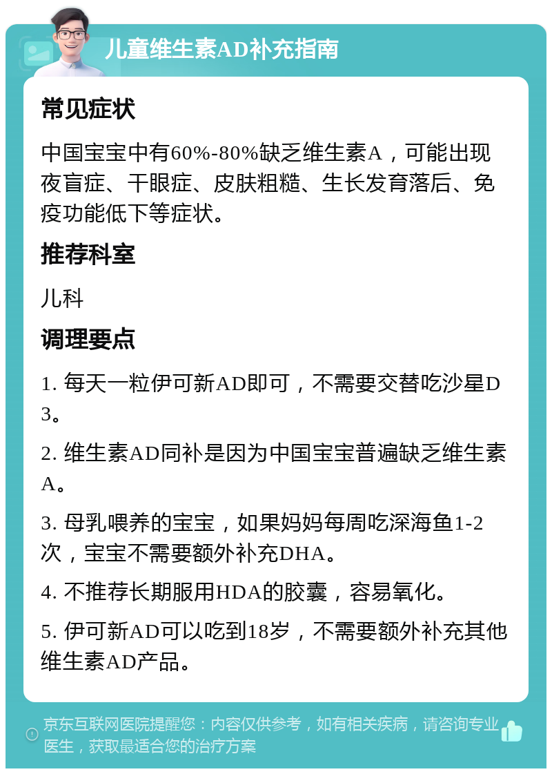 儿童维生素AD补充指南 常见症状 中国宝宝中有60%-80%缺乏维生素A，可能出现夜盲症、干眼症、皮肤粗糙、生长发育落后、免疫功能低下等症状。 推荐科室 儿科 调理要点 1. 每天一粒伊可新AD即可，不需要交替吃沙星D3。 2. 维生素AD同补是因为中国宝宝普遍缺乏维生素A。 3. 母乳喂养的宝宝，如果妈妈每周吃深海鱼1-2次，宝宝不需要额外补充DHA。 4. 不推荐长期服用HDA的胶囊，容易氧化。 5. 伊可新AD可以吃到18岁，不需要额外补充其他维生素AD产品。