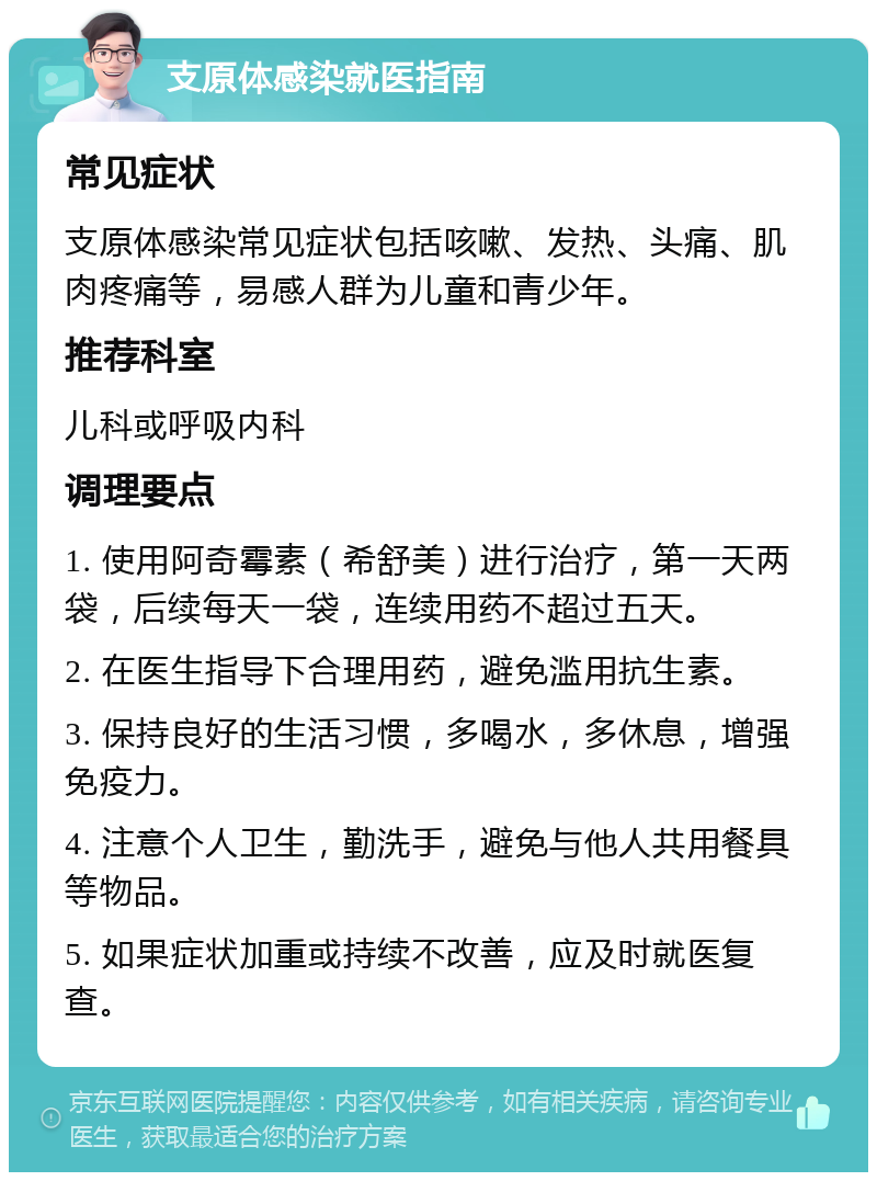 支原体感染就医指南 常见症状 支原体感染常见症状包括咳嗽、发热、头痛、肌肉疼痛等，易感人群为儿童和青少年。 推荐科室 儿科或呼吸内科 调理要点 1. 使用阿奇霉素（希舒美）进行治疗，第一天两袋，后续每天一袋，连续用药不超过五天。 2. 在医生指导下合理用药，避免滥用抗生素。 3. 保持良好的生活习惯，多喝水，多休息，增强免疫力。 4. 注意个人卫生，勤洗手，避免与他人共用餐具等物品。 5. 如果症状加重或持续不改善，应及时就医复查。