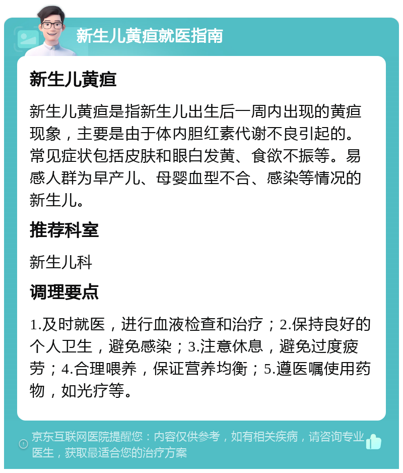 新生儿黄疸就医指南 新生儿黄疸 新生儿黄疸是指新生儿出生后一周内出现的黄疸现象，主要是由于体内胆红素代谢不良引起的。常见症状包括皮肤和眼白发黄、食欲不振等。易感人群为早产儿、母婴血型不合、感染等情况的新生儿。 推荐科室 新生儿科 调理要点 1.及时就医，进行血液检查和治疗；2.保持良好的个人卫生，避免感染；3.注意休息，避免过度疲劳；4.合理喂养，保证营养均衡；5.遵医嘱使用药物，如光疗等。