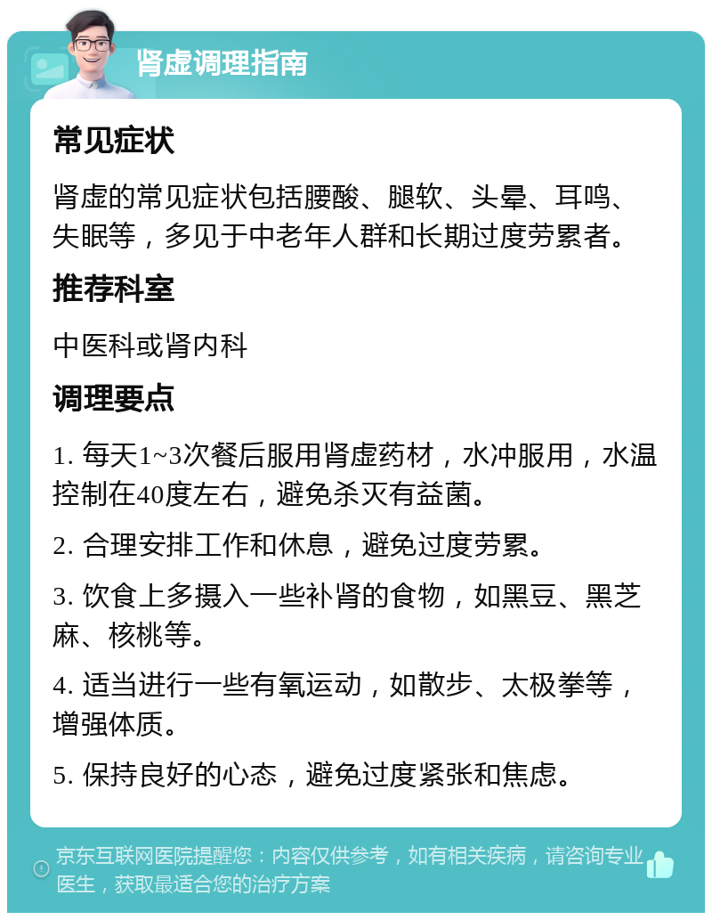 肾虚调理指南 常见症状 肾虚的常见症状包括腰酸、腿软、头晕、耳鸣、失眠等，多见于中老年人群和长期过度劳累者。 推荐科室 中医科或肾内科 调理要点 1. 每天1~3次餐后服用肾虚药材，水冲服用，水温控制在40度左右，避免杀灭有益菌。 2. 合理安排工作和休息，避免过度劳累。 3. 饮食上多摄入一些补肾的食物，如黑豆、黑芝麻、核桃等。 4. 适当进行一些有氧运动，如散步、太极拳等，增强体质。 5. 保持良好的心态，避免过度紧张和焦虑。