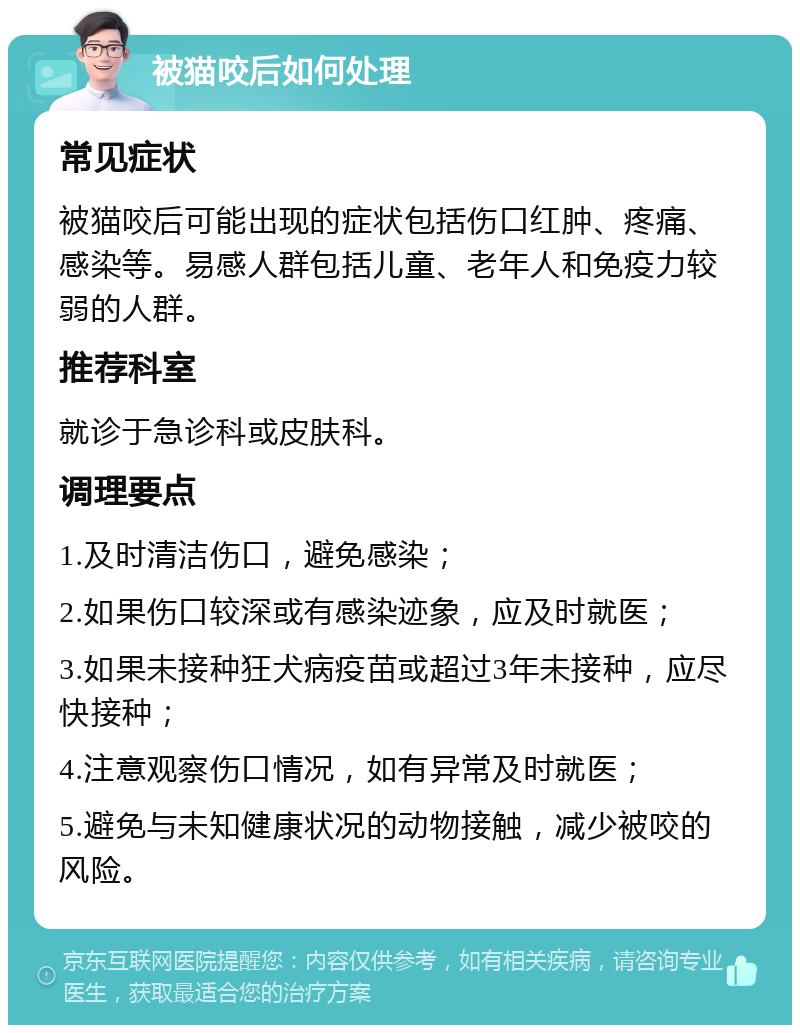 被猫咬后如何处理 常见症状 被猫咬后可能出现的症状包括伤口红肿、疼痛、感染等。易感人群包括儿童、老年人和免疫力较弱的人群。 推荐科室 就诊于急诊科或皮肤科。 调理要点 1.及时清洁伤口，避免感染； 2.如果伤口较深或有感染迹象，应及时就医； 3.如果未接种狂犬病疫苗或超过3年未接种，应尽快接种； 4.注意观察伤口情况，如有异常及时就医； 5.避免与未知健康状况的动物接触，减少被咬的风险。