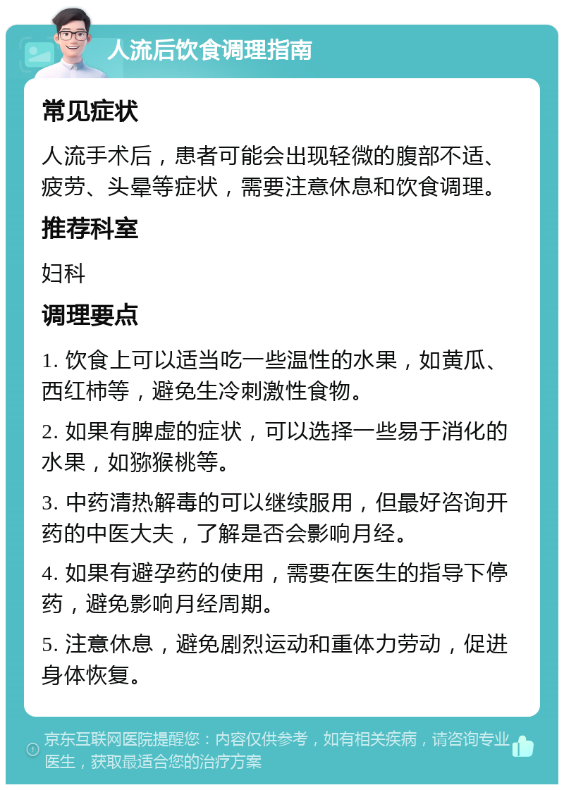 人流后饮食调理指南 常见症状 人流手术后，患者可能会出现轻微的腹部不适、疲劳、头晕等症状，需要注意休息和饮食调理。 推荐科室 妇科 调理要点 1. 饮食上可以适当吃一些温性的水果，如黄瓜、西红柿等，避免生冷刺激性食物。 2. 如果有脾虚的症状，可以选择一些易于消化的水果，如猕猴桃等。 3. 中药清热解毒的可以继续服用，但最好咨询开药的中医大夫，了解是否会影响月经。 4. 如果有避孕药的使用，需要在医生的指导下停药，避免影响月经周期。 5. 注意休息，避免剧烈运动和重体力劳动，促进身体恢复。