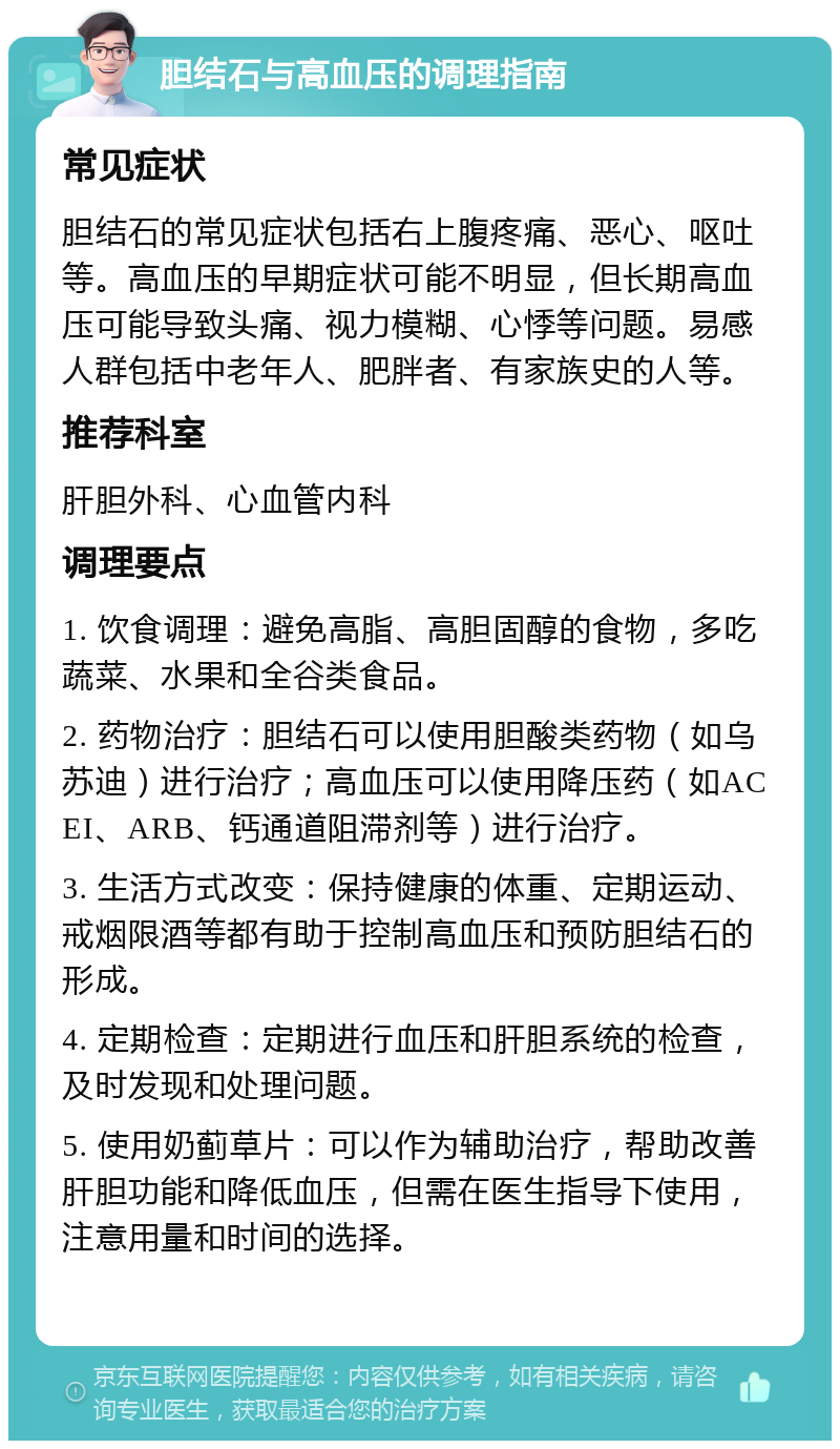 胆结石与高血压的调理指南 常见症状 胆结石的常见症状包括右上腹疼痛、恶心、呕吐等。高血压的早期症状可能不明显，但长期高血压可能导致头痛、视力模糊、心悸等问题。易感人群包括中老年人、肥胖者、有家族史的人等。 推荐科室 肝胆外科、心血管内科 调理要点 1. 饮食调理：避免高脂、高胆固醇的食物，多吃蔬菜、水果和全谷类食品。 2. 药物治疗：胆结石可以使用胆酸类药物（如乌苏迪）进行治疗；高血压可以使用降压药（如ACEI、ARB、钙通道阻滞剂等）进行治疗。 3. 生活方式改变：保持健康的体重、定期运动、戒烟限酒等都有助于控制高血压和预防胆结石的形成。 4. 定期检查：定期进行血压和肝胆系统的检查，及时发现和处理问题。 5. 使用奶蓟草片：可以作为辅助治疗，帮助改善肝胆功能和降低血压，但需在医生指导下使用，注意用量和时间的选择。