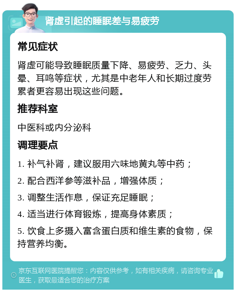 肾虚引起的睡眠差与易疲劳 常见症状 肾虚可能导致睡眠质量下降、易疲劳、乏力、头晕、耳鸣等症状，尤其是中老年人和长期过度劳累者更容易出现这些问题。 推荐科室 中医科或内分泌科 调理要点 1. 补气补肾，建议服用六味地黄丸等中药； 2. 配合西洋参等滋补品，增强体质； 3. 调整生活作息，保证充足睡眠； 4. 适当进行体育锻炼，提高身体素质； 5. 饮食上多摄入富含蛋白质和维生素的食物，保持营养均衡。