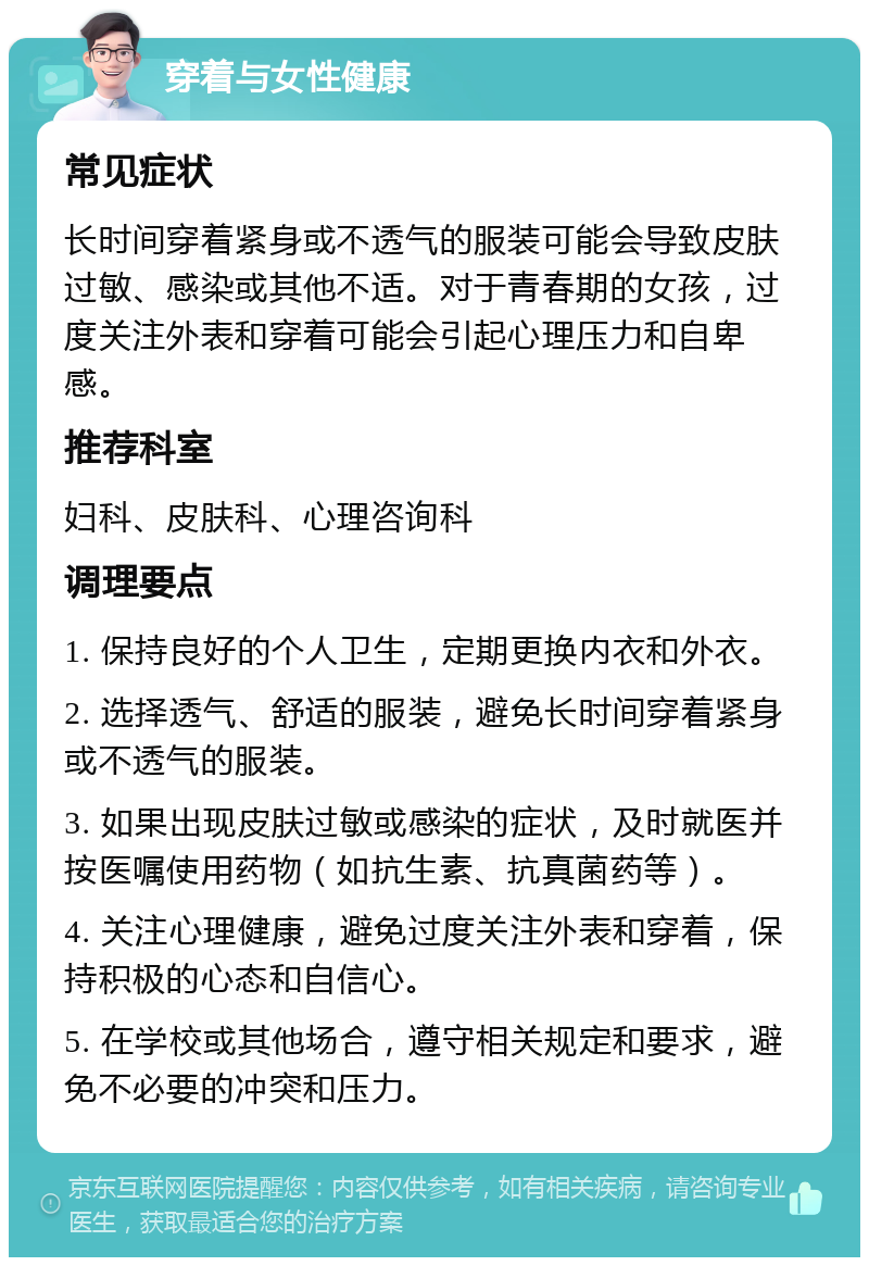 穿着与女性健康 常见症状 长时间穿着紧身或不透气的服装可能会导致皮肤过敏、感染或其他不适。对于青春期的女孩，过度关注外表和穿着可能会引起心理压力和自卑感。 推荐科室 妇科、皮肤科、心理咨询科 调理要点 1. 保持良好的个人卫生，定期更换内衣和外衣。 2. 选择透气、舒适的服装，避免长时间穿着紧身或不透气的服装。 3. 如果出现皮肤过敏或感染的症状，及时就医并按医嘱使用药物（如抗生素、抗真菌药等）。 4. 关注心理健康，避免过度关注外表和穿着，保持积极的心态和自信心。 5. 在学校或其他场合，遵守相关规定和要求，避免不必要的冲突和压力。