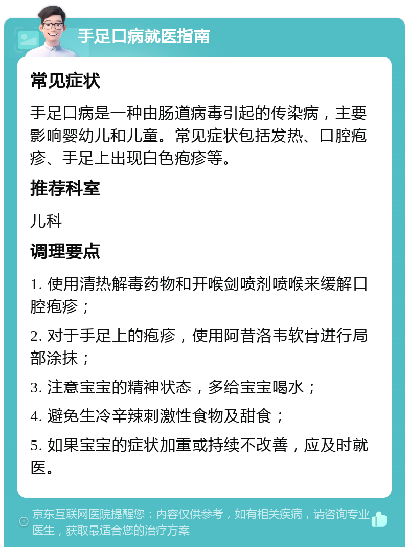 手足口病就医指南 常见症状 手足口病是一种由肠道病毒引起的传染病，主要影响婴幼儿和儿童。常见症状包括发热、口腔疱疹、手足上出现白色疱疹等。 推荐科室 儿科 调理要点 1. 使用清热解毒药物和开喉剑喷剂喷喉来缓解口腔疱疹； 2. 对于手足上的疱疹，使用阿昔洛韦软膏进行局部涂抹； 3. 注意宝宝的精神状态，多给宝宝喝水； 4. 避免生冷辛辣刺激性食物及甜食； 5. 如果宝宝的症状加重或持续不改善，应及时就医。