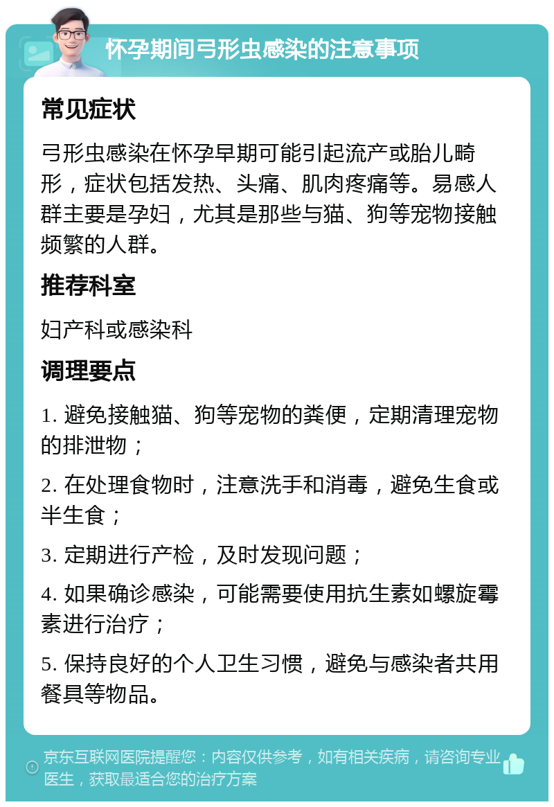 怀孕期间弓形虫感染的注意事项 常见症状 弓形虫感染在怀孕早期可能引起流产或胎儿畸形，症状包括发热、头痛、肌肉疼痛等。易感人群主要是孕妇，尤其是那些与猫、狗等宠物接触频繁的人群。 推荐科室 妇产科或感染科 调理要点 1. 避免接触猫、狗等宠物的粪便，定期清理宠物的排泄物； 2. 在处理食物时，注意洗手和消毒，避免生食或半生食； 3. 定期进行产检，及时发现问题； 4. 如果确诊感染，可能需要使用抗生素如螺旋霉素进行治疗； 5. 保持良好的个人卫生习惯，避免与感染者共用餐具等物品。