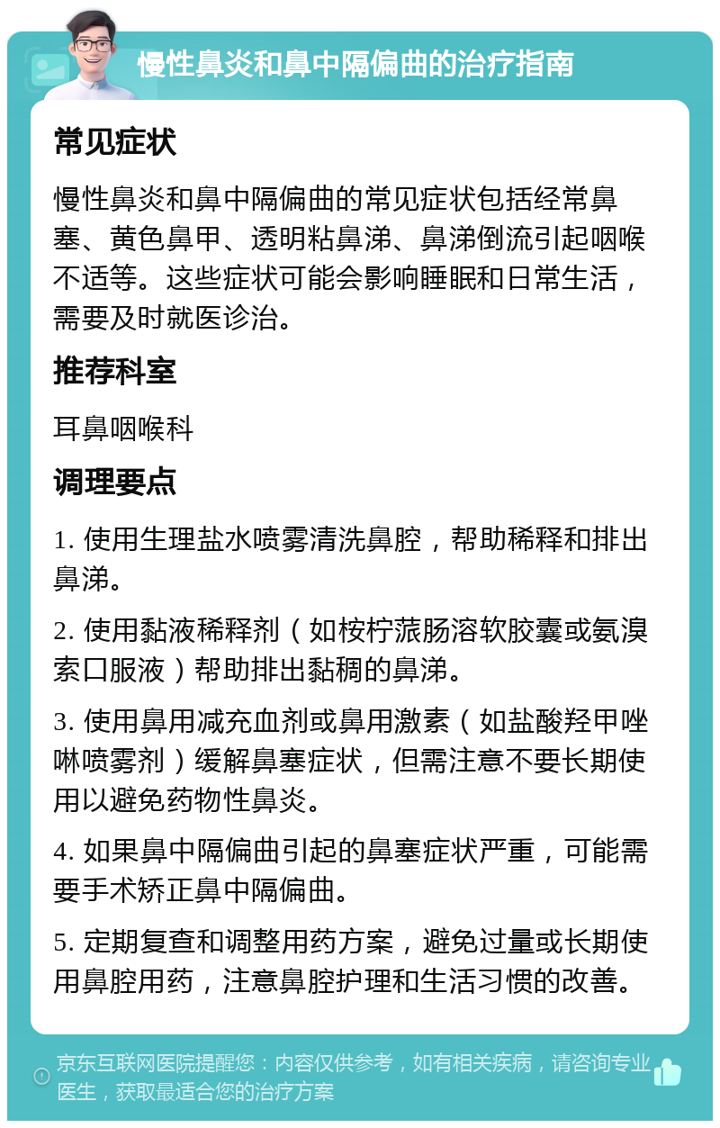 慢性鼻炎和鼻中隔偏曲的治疗指南 常见症状 慢性鼻炎和鼻中隔偏曲的常见症状包括经常鼻塞、黄色鼻甲、透明粘鼻涕、鼻涕倒流引起咽喉不适等。这些症状可能会影响睡眠和日常生活，需要及时就医诊治。 推荐科室 耳鼻咽喉科 调理要点 1. 使用生理盐水喷雾清洗鼻腔，帮助稀释和排出鼻涕。 2. 使用黏液稀释剂（如桉柠蒎肠溶软胶囊或氨溴索口服液）帮助排出黏稠的鼻涕。 3. 使用鼻用减充血剂或鼻用激素（如盐酸羟甲唑啉喷雾剂）缓解鼻塞症状，但需注意不要长期使用以避免药物性鼻炎。 4. 如果鼻中隔偏曲引起的鼻塞症状严重，可能需要手术矫正鼻中隔偏曲。 5. 定期复查和调整用药方案，避免过量或长期使用鼻腔用药，注意鼻腔护理和生活习惯的改善。