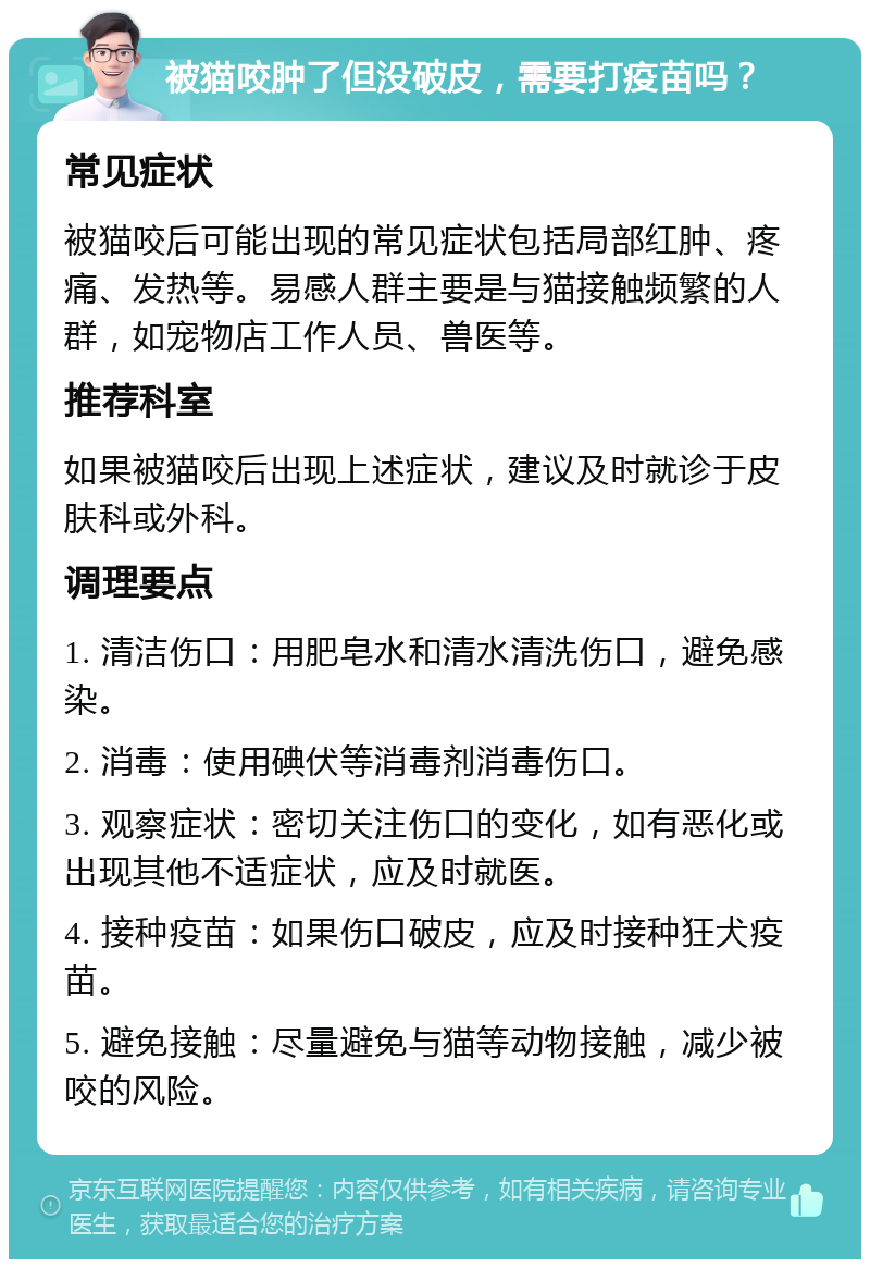 被猫咬肿了但没破皮，需要打疫苗吗？ 常见症状 被猫咬后可能出现的常见症状包括局部红肿、疼痛、发热等。易感人群主要是与猫接触频繁的人群，如宠物店工作人员、兽医等。 推荐科室 如果被猫咬后出现上述症状，建议及时就诊于皮肤科或外科。 调理要点 1. 清洁伤口：用肥皂水和清水清洗伤口，避免感染。 2. 消毒：使用碘伏等消毒剂消毒伤口。 3. 观察症状：密切关注伤口的变化，如有恶化或出现其他不适症状，应及时就医。 4. 接种疫苗：如果伤口破皮，应及时接种狂犬疫苗。 5. 避免接触：尽量避免与猫等动物接触，减少被咬的风险。