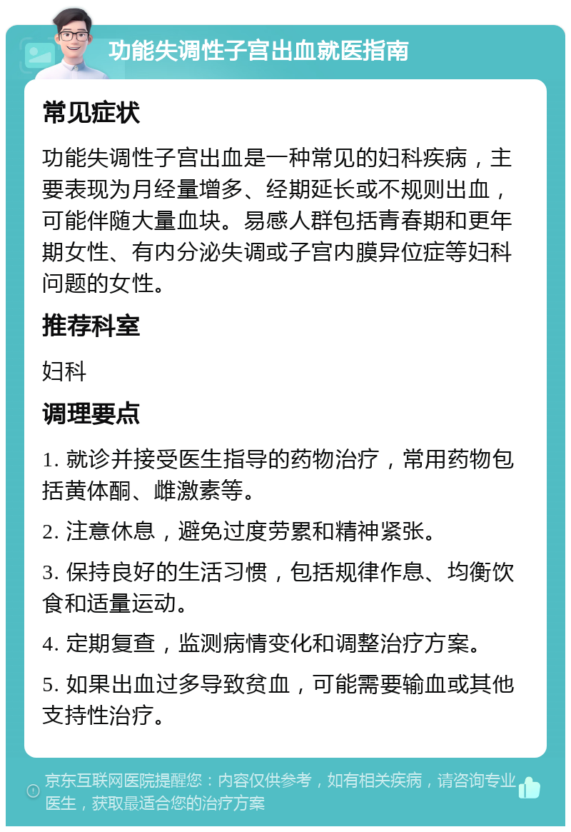 功能失调性子宫出血就医指南 常见症状 功能失调性子宫出血是一种常见的妇科疾病，主要表现为月经量增多、经期延长或不规则出血，可能伴随大量血块。易感人群包括青春期和更年期女性、有内分泌失调或子宫内膜异位症等妇科问题的女性。 推荐科室 妇科 调理要点 1. 就诊并接受医生指导的药物治疗，常用药物包括黄体酮、雌激素等。 2. 注意休息，避免过度劳累和精神紧张。 3. 保持良好的生活习惯，包括规律作息、均衡饮食和适量运动。 4. 定期复查，监测病情变化和调整治疗方案。 5. 如果出血过多导致贫血，可能需要输血或其他支持性治疗。