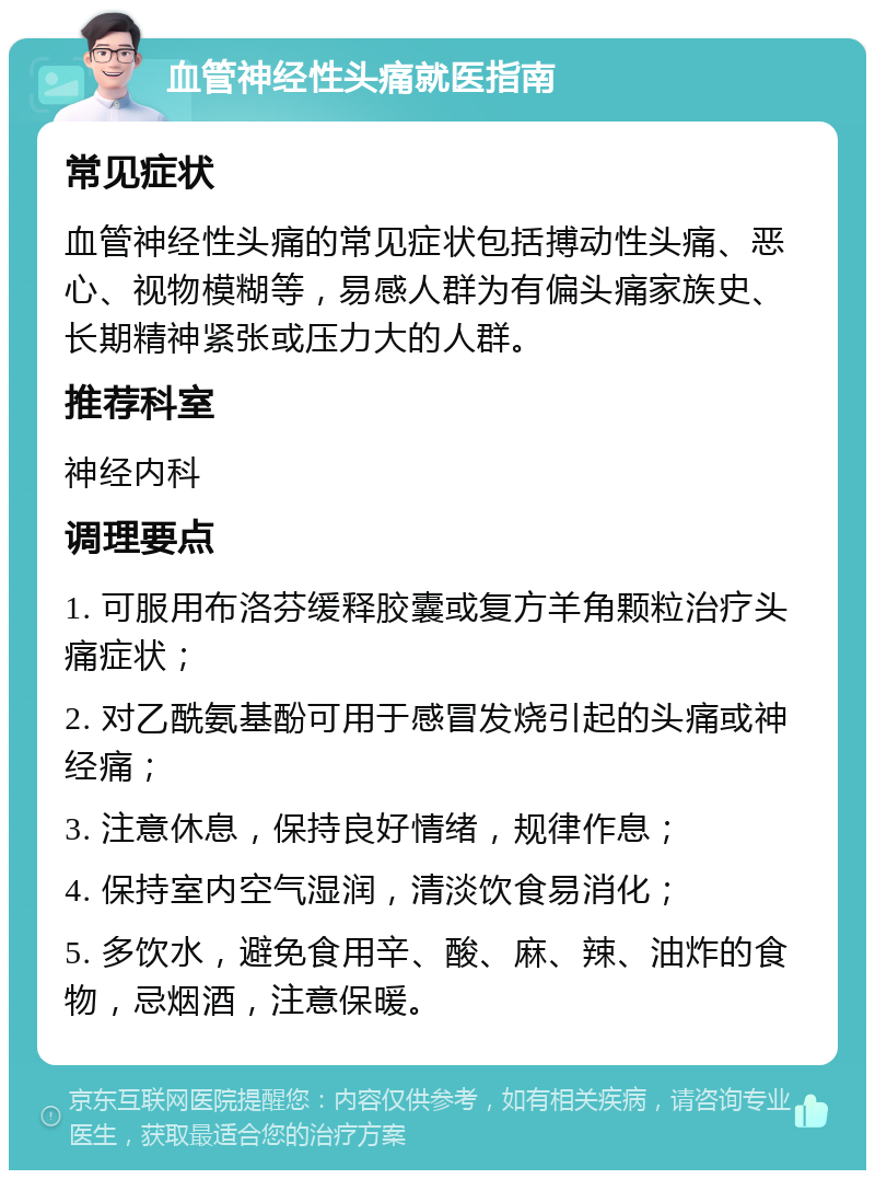 血管神经性头痛就医指南 常见症状 血管神经性头痛的常见症状包括搏动性头痛、恶心、视物模糊等，易感人群为有偏头痛家族史、长期精神紧张或压力大的人群。 推荐科室 神经内科 调理要点 1. 可服用布洛芬缓释胶囊或复方羊角颗粒治疗头痛症状； 2. 对乙酰氨基酚可用于感冒发烧引起的头痛或神经痛； 3. 注意休息，保持良好情绪，规律作息； 4. 保持室内空气湿润，清淡饮食易消化； 5. 多饮水，避免食用辛、酸、麻、辣、油炸的食物，忌烟酒，注意保暖。