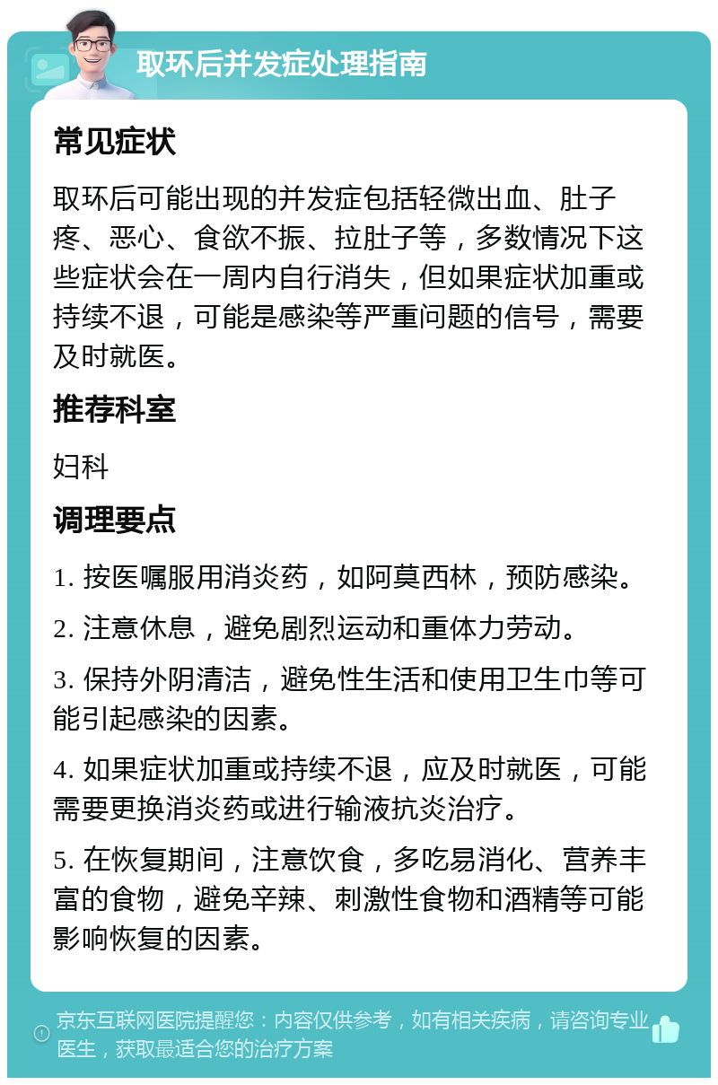 取环后并发症处理指南 常见症状 取环后可能出现的并发症包括轻微出血、肚子疼、恶心、食欲不振、拉肚子等，多数情况下这些症状会在一周内自行消失，但如果症状加重或持续不退，可能是感染等严重问题的信号，需要及时就医。 推荐科室 妇科 调理要点 1. 按医嘱服用消炎药，如阿莫西林，预防感染。 2. 注意休息，避免剧烈运动和重体力劳动。 3. 保持外阴清洁，避免性生活和使用卫生巾等可能引起感染的因素。 4. 如果症状加重或持续不退，应及时就医，可能需要更换消炎药或进行输液抗炎治疗。 5. 在恢复期间，注意饮食，多吃易消化、营养丰富的食物，避免辛辣、刺激性食物和酒精等可能影响恢复的因素。