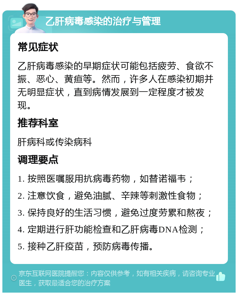 乙肝病毒感染的治疗与管理 常见症状 乙肝病毒感染的早期症状可能包括疲劳、食欲不振、恶心、黄疸等。然而，许多人在感染初期并无明显症状，直到病情发展到一定程度才被发现。 推荐科室 肝病科或传染病科 调理要点 1. 按照医嘱服用抗病毒药物，如替诺福韦； 2. 注意饮食，避免油腻、辛辣等刺激性食物； 3. 保持良好的生活习惯，避免过度劳累和熬夜； 4. 定期进行肝功能检查和乙肝病毒DNA检测； 5. 接种乙肝疫苗，预防病毒传播。