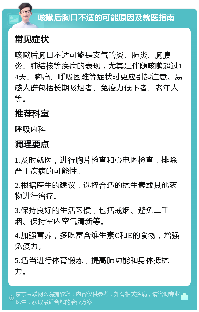 咳嗽后胸口不适的可能原因及就医指南 常见症状 咳嗽后胸口不适可能是支气管炎、肺炎、胸膜炎、肺结核等疾病的表现，尤其是伴随咳嗽超过14天、胸痛、呼吸困难等症状时更应引起注意。易感人群包括长期吸烟者、免疫力低下者、老年人等。 推荐科室 呼吸内科 调理要点 1.及时就医，进行胸片检查和心电图检查，排除严重疾病的可能性。 2.根据医生的建议，选择合适的抗生素或其他药物进行治疗。 3.保持良好的生活习惯，包括戒烟、避免二手烟、保持室内空气清新等。 4.加强营养，多吃富含维生素C和E的食物，增强免疫力。 5.适当进行体育锻炼，提高肺功能和身体抵抗力。