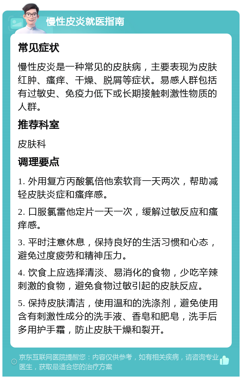 慢性皮炎就医指南 常见症状 慢性皮炎是一种常见的皮肤病，主要表现为皮肤红肿、瘙痒、干燥、脱屑等症状。易感人群包括有过敏史、免疫力低下或长期接触刺激性物质的人群。 推荐科室 皮肤科 调理要点 1. 外用复方丙酸氯倍他索软膏一天两次，帮助减轻皮肤炎症和瘙痒感。 2. 口服氯雷他定片一天一次，缓解过敏反应和瘙痒感。 3. 平时注意休息，保持良好的生活习惯和心态，避免过度疲劳和精神压力。 4. 饮食上应选择清淡、易消化的食物，少吃辛辣刺激的食物，避免食物过敏引起的皮肤反应。 5. 保持皮肤清洁，使用温和的洗涤剂，避免使用含有刺激性成分的洗手液、香皂和肥皂，洗手后多用护手霜，防止皮肤干燥和裂开。