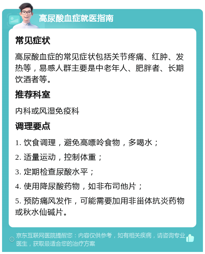 高尿酸血症就医指南 常见症状 高尿酸血症的常见症状包括关节疼痛、红肿、发热等，易感人群主要是中老年人、肥胖者、长期饮酒者等。 推荐科室 内科或风湿免疫科 调理要点 1. 饮食调理，避免高嘌呤食物，多喝水； 2. 适量运动，控制体重； 3. 定期检查尿酸水平； 4. 使用降尿酸药物，如非布司他片； 5. 预防痛风发作，可能需要加用非甾体抗炎药物或秋水仙碱片。