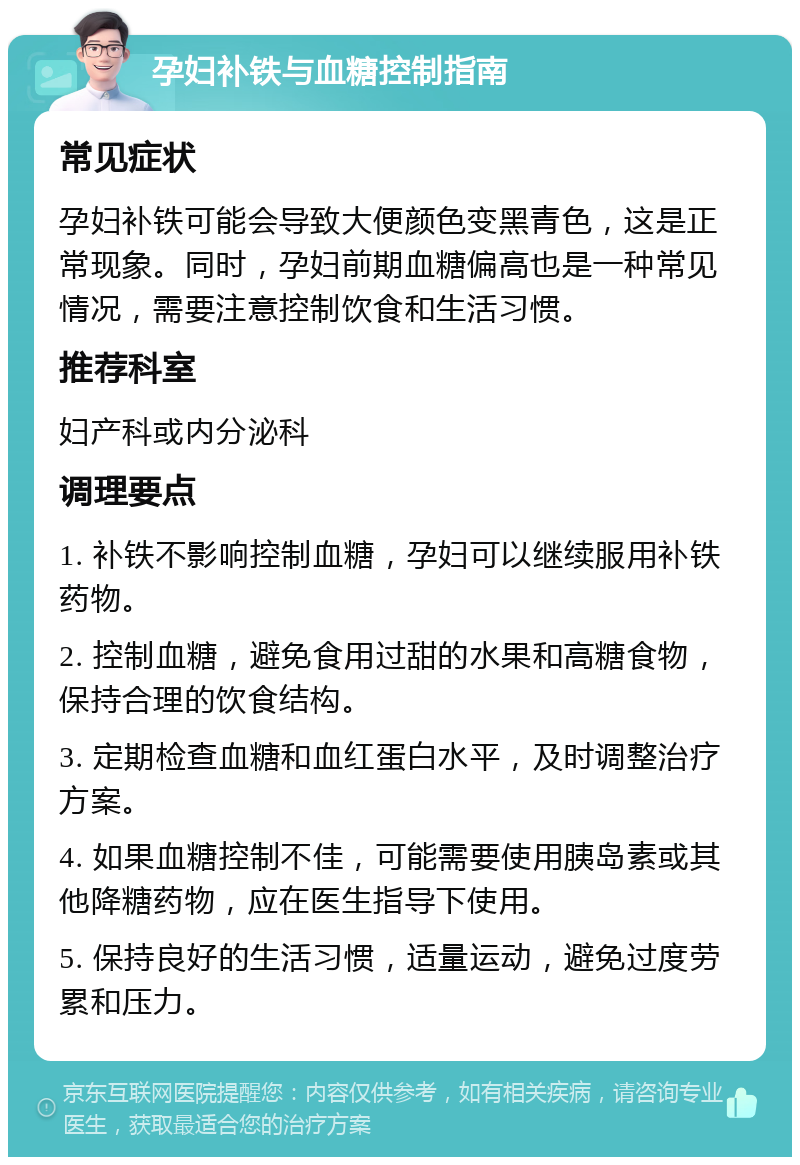 孕妇补铁与血糖控制指南 常见症状 孕妇补铁可能会导致大便颜色变黑青色，这是正常现象。同时，孕妇前期血糖偏高也是一种常见情况，需要注意控制饮食和生活习惯。 推荐科室 妇产科或内分泌科 调理要点 1. 补铁不影响控制血糖，孕妇可以继续服用补铁药物。 2. 控制血糖，避免食用过甜的水果和高糖食物，保持合理的饮食结构。 3. 定期检查血糖和血红蛋白水平，及时调整治疗方案。 4. 如果血糖控制不佳，可能需要使用胰岛素或其他降糖药物，应在医生指导下使用。 5. 保持良好的生活习惯，适量运动，避免过度劳累和压力。