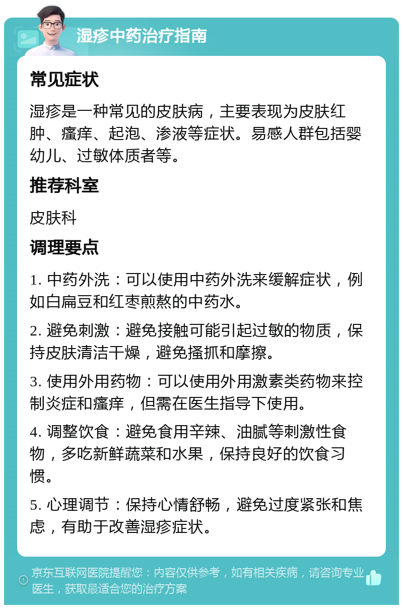 湿疹中药治疗指南 常见症状 湿疹是一种常见的皮肤病，主要表现为皮肤红肿、瘙痒、起泡、渗液等症状。易感人群包括婴幼儿、过敏体质者等。 推荐科室 皮肤科 调理要点 1. 中药外洗：可以使用中药外洗来缓解症状，例如白扁豆和红枣煎熬的中药水。 2. 避免刺激：避免接触可能引起过敏的物质，保持皮肤清洁干燥，避免搔抓和摩擦。 3. 使用外用药物：可以使用外用激素类药物来控制炎症和瘙痒，但需在医生指导下使用。 4. 调整饮食：避免食用辛辣、油腻等刺激性食物，多吃新鲜蔬菜和水果，保持良好的饮食习惯。 5. 心理调节：保持心情舒畅，避免过度紧张和焦虑，有助于改善湿疹症状。