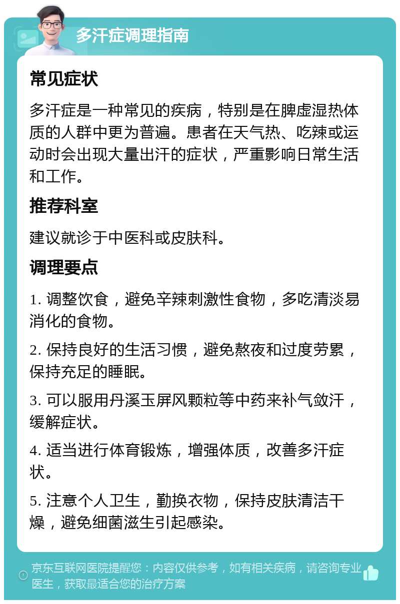 多汗症调理指南 常见症状 多汗症是一种常见的疾病，特别是在脾虚湿热体质的人群中更为普遍。患者在天气热、吃辣或运动时会出现大量出汗的症状，严重影响日常生活和工作。 推荐科室 建议就诊于中医科或皮肤科。 调理要点 1. 调整饮食，避免辛辣刺激性食物，多吃清淡易消化的食物。 2. 保持良好的生活习惯，避免熬夜和过度劳累，保持充足的睡眠。 3. 可以服用丹溪玉屏风颗粒等中药来补气敛汗，缓解症状。 4. 适当进行体育锻炼，增强体质，改善多汗症状。 5. 注意个人卫生，勤换衣物，保持皮肤清洁干燥，避免细菌滋生引起感染。